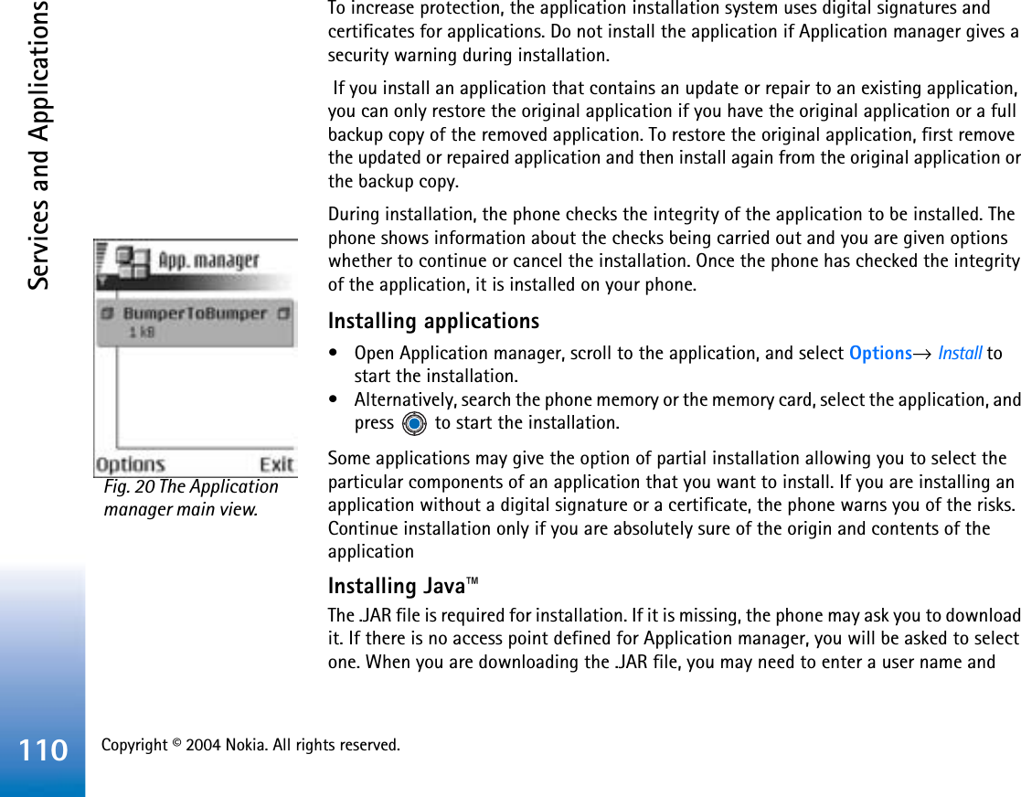 Copyright © 2004 Nokia. All rights reserved. Services and Applications110To increase protection, the application installation system uses digital signatures and certificates for applications. Do not install the application if Application manager gives a security warning during installation. If you install an application that contains an update or repair to an existing application, you can only restore the original application if you have the original application or a full backup copy of the removed application. To restore the original application, first remove the updated or repaired application and then install again from the original application or the backup copy.During installation, the phone checks the integrity of the application to be installed. The phone shows information about the checks being carried out and you are given options whether to continue or cancel the installation. Once the phone has checked the integrity of the application, it is installed on your phone.Installing applications• Open Application manager, scroll to the application, and select Options→Install to start the installation. • Alternatively, search the phone memory or the memory card, select the application, and press   to start the installation.Some applications may give the option of partial installation allowing you to select the particular components of an application that you want to install. If you are installing an application without a digital signature or a certificate, the phone warns you of the risks. Continue installation only if you are absolutely sure of the origin and contents of the applicationInstalling Java™The .JAR file is required for installation. If it is missing, the phone may ask you to download it. If there is no access point defined for Application manager, you will be asked to select one. When you are downloading the .JAR file, you may need to enter a user name and Fig. 20 The Application manager main view.