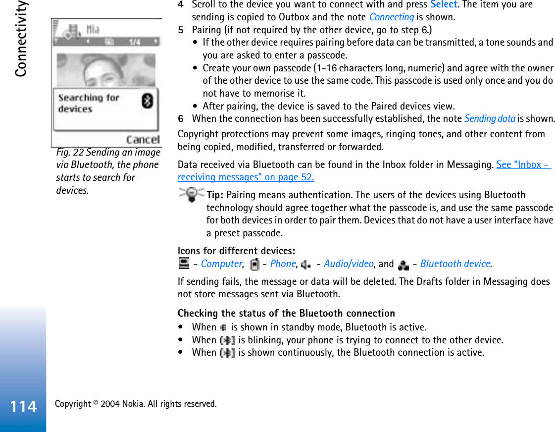 Copyright © 2004 Nokia. All rights reserved. Connectivity1144Scroll to the device you want to connect with and press Select. The item you are sending is copied to Outbox and the note Connecting is shown.5Pairing (if not required by the other device, go to step 6.)•If the other device requires pairing before data can be transmitted, a tone sounds and you are asked to enter a passcode.•Create your own passcode (1-16 characters long, numeric) and agree with the owner of the other device to use the same code. This passcode is used only once and you do not have to memorise it.•After pairing, the device is saved to the Paired devices view.6When the connection has been successfully established, the note Sending data is shown.Copyright protections may prevent some images, ringing tones, and other content from being copied, modified, transferred or forwarded.Data received via Bluetooth can be found in the Inbox folder in Messaging. See “Inbox - receiving messages” on page 52.Tip: Pairing means authentication. The users of the devices using Bluetooth technology should agree together what the passcode is, and use the same passcode for both devices in order to pair them. Devices that do not have a user interface have a preset passcode.Icons for different devices: - Computer,  - Phone,  - Audio/video, and   - Bluetooth device.If sending fails, the message or data will be deleted. The Drafts folder in Messaging does not store messages sent via Bluetooth.Checking the status of the Bluetooth connection• When   is shown in standby mode, Bluetooth is active.• When   is blinking, your phone is trying to connect to the other device.• When   is shown continuously, the Bluetooth connection is active.Fig. 22 Sending an image via Bluetooth, the phone starts to search for devices.