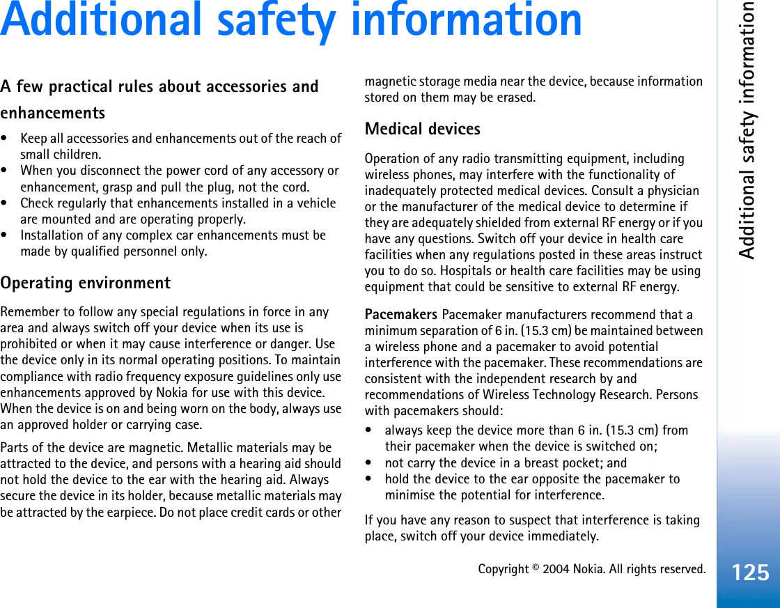 Copyright © 2004 Nokia. All rights reserved.Additional safety information125Additional safety informationA few practical rules about accessories and enhancements• Keep all accessories and enhancements out of the reach of small children.• When you disconnect the power cord of any accessory or enhancement, grasp and pull the plug, not the cord.• Check regularly that enhancements installed in a vehicle are mounted and are operating properly.• Installation of any complex car enhancements must be made by qualified personnel only.Operating environmentRemember to follow any special regulations in force in any area and always switch off your device when its use is prohibited or when it may cause interference or danger. Use the device only in its normal operating positions. To maintain compliance with radio frequency exposure guidelines only use enhancements approved by Nokia for use with this device. When the device is on and being worn on the body, always use an approved holder or carrying case.Parts of the device are magnetic. Metallic materials may be attracted to the device, and persons with a hearing aid should not hold the device to the ear with the hearing aid. Always secure the device in its holder, because metallic materials may be attracted by the earpiece. Do not place credit cards or other magnetic storage media near the device, because information stored on them may be erased.Medical devicesOperation of any radio transmitting equipment, including wireless phones, may interfere with the functionality of inadequately protected medical devices. Consult a physician or the manufacturer of the medical device to determine if they are adequately shielded from external RF energy or if you have any questions. Switch off your device in health care facilities when any regulations posted in these areas instruct you to do so. Hospitals or health care facilities may be using equipment that could be sensitive to external RF energy.Pacemakers Pacemaker manufacturers recommend that a minimum separation of 6 in. (15.3 cm) be maintained between a wireless phone and a pacemaker to avoid potential interference with the pacemaker. These recommendations are consistent with the independent research by and recommendations of Wireless Technology Research. Persons with pacemakers should:• always keep the device more than 6 in. (15.3 cm) from their pacemaker when the device is switched on;• not carry the device in a breast pocket; and • hold the device to the ear opposite the pacemaker to minimise the potential for interference.If you have any reason to suspect that interference is taking place, switch off your device immediately.