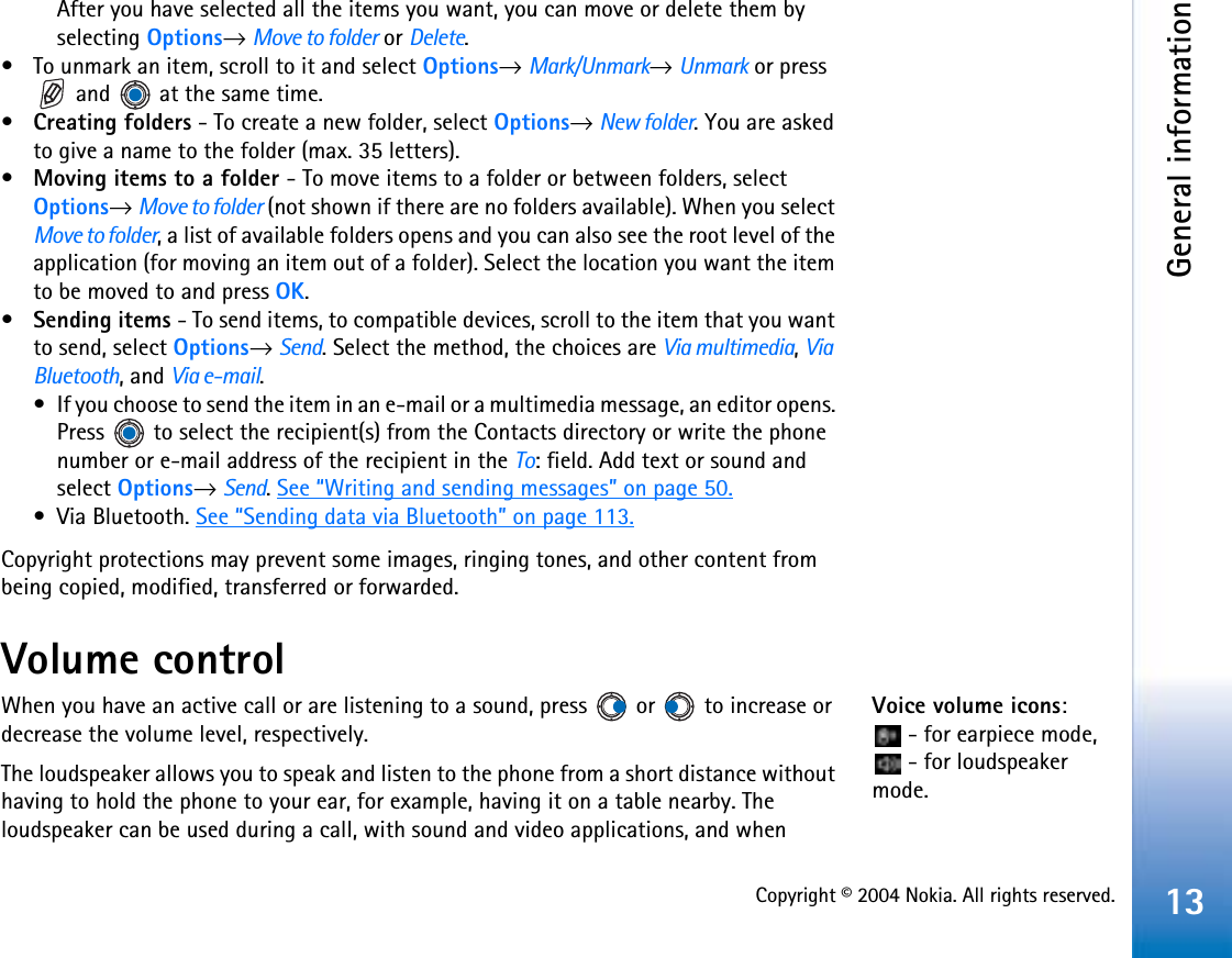 Copyright © 2004 Nokia. All rights reserved.General information13After you have selected all the items you want, you can move or delete them by selecting Options→ Move to folder or Delete.• To unmark an item, scroll to it and select Options→Mark/Unmark→Unmark or press  and   at the same time.•Creating folders - To create a new folder, select Options→ New folder. You are asked to give a name to the folder (max. 35 letters).•Moving items to a folder - To move items to a folder or between folders, select Options→Move to folder (not shown if there are no folders available). When you select Move to folder, a list of available folders opens and you can also see the root level of the application (for moving an item out of a folder). Select the location you want the item to be moved to and press OK.•Sending items - To send items, to compatible devices, scroll to the item that you want to send, select Options→Send. Select the method, the choices are Via multimedia,ViaBluetooth, and Via e-mail.• If you choose to send the item in an e-mail or a multimedia message, an editor opens. Press   to select the recipient(s) from the Contacts directory or write the phone number or e-mail address of the recipient in the To: field. Add text or sound and select Options→Send.See “Writing and sending messages” on page 50.• Via Bluetooth. See “Sending data via Bluetooth” on page 113.Copyright protections may prevent some images, ringing tones, and other content from being copied, modified, transferred or forwarded.Volume controlVoice volume icons: - for earpiece mode,  - for loudspeaker mode.When you have an active call or are listening to a sound, press   or   to increase or decrease the volume level, respectively.The loudspeaker allows you to speak and listen to the phone from a short distance without having to hold the phone to your ear, for example, having it on a table nearby. The loudspeaker can be used during a call, with sound and video applications, and when 