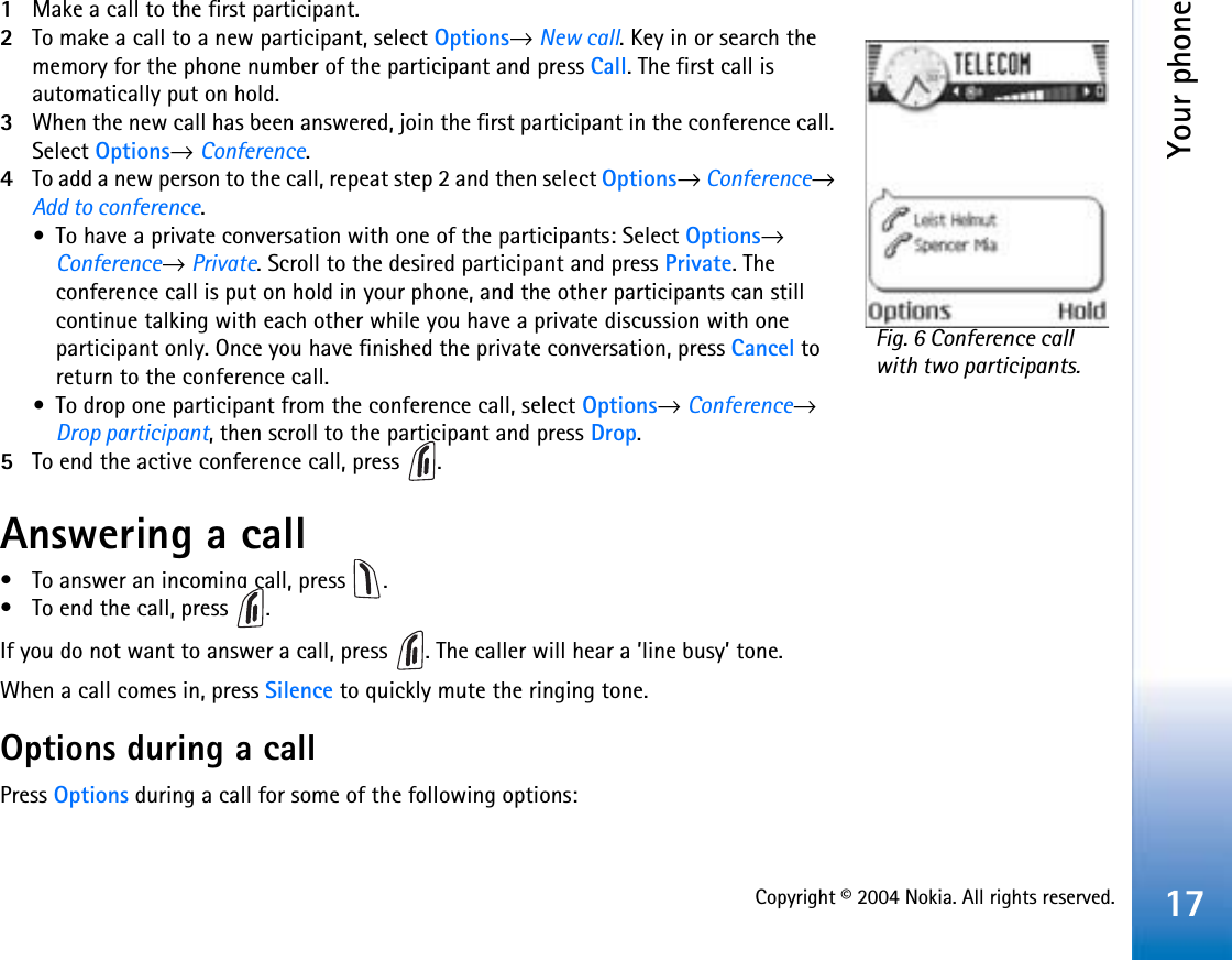 Copyright © 2004 Nokia. All rights reserved.Your phone171Make a call to the first participant.2To make a call to a new participant, select Options→ New call. Key in or search the memory for the phone number of the participant and press Call. The first call is automatically put on hold.3When the new call has been answered, join the first participant in the conference call. Select Options→ Conference.4To add a new person to the call, repeat step 2 and then select Options→ Conference→ Add to conference.•To have a private conversation with one of the participants: Select Options→ Conference→ Private. Scroll to the desired participant and press Private. The conference call is put on hold in your phone, and the other participants can still continue talking with each other while you have a private discussion with one participant only. Once you have finished the private conversation, press Cancel to return to the conference call.•To drop one participant from the conference call, select Options→Conference→Drop participant, then scroll to the participant and press Drop.5To end the active conference call, press  .Answering a call• To answer an incoming call, press  .• To end the call, press  .If you do not want to answer a call, press  . The caller will hear a ’line busy’ tone.When a call comes in, press Silence to quickly mute the ringing tone.Options during a callPress Options during a call for some of the following options:Fig. 6 Conference call with two participants.