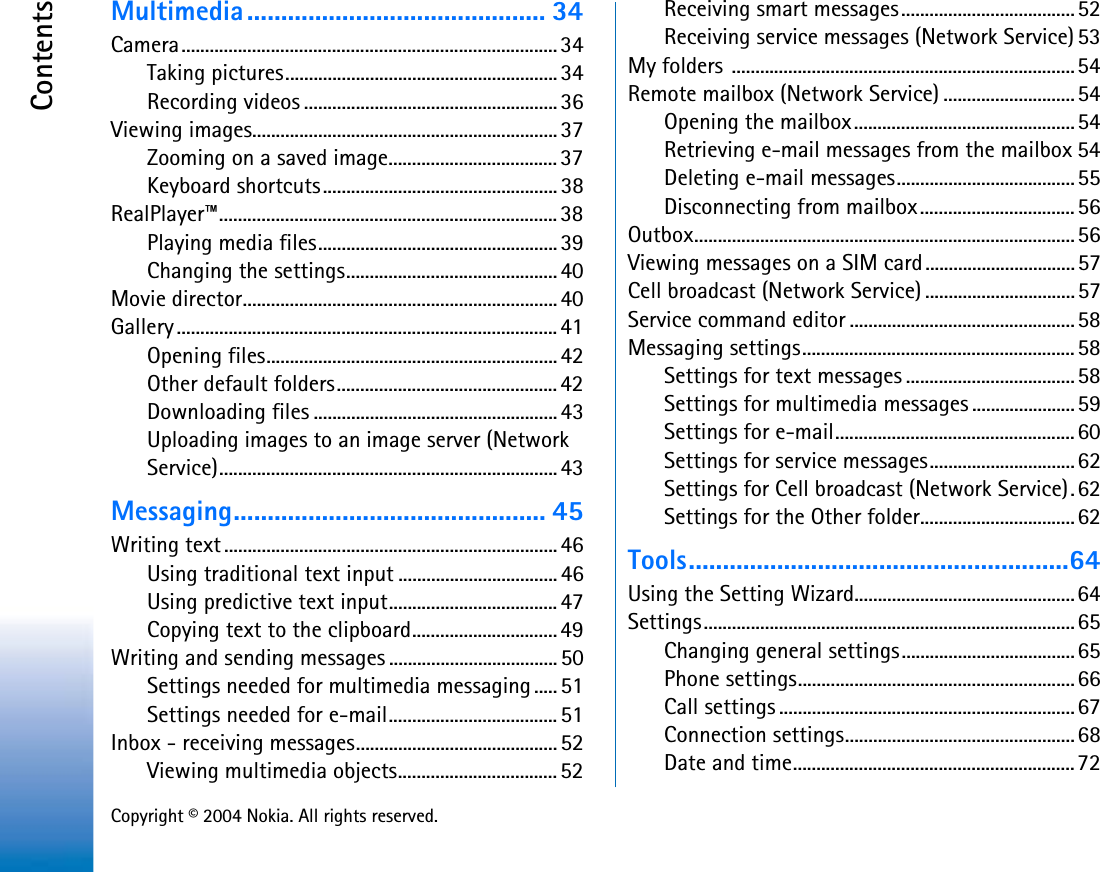 Copyright © 2004 Nokia. All rights reserved.ContentsMultimedia............................................ 34Camera................................................................................ 34Taking pictures..........................................................34Recording videos ......................................................36Viewing images................................................................. 37Zooming on a saved image.................................... 37Keyboard shortcuts..................................................38RealPlayer™........................................................................ 38Playing media files...................................................39Changing the settings.............................................40Movie director...................................................................40Gallery ................................................................................. 41Opening files.............................................................. 42Other default folders...............................................42Downloading files ....................................................43Uploading images to an image server (Network Service)........................................................................ 43Messaging.............................................. 45Writing text.......................................................................46Using traditional text input ..................................46Using predictive text input....................................47Copying text to the clipboard...............................49Writing and sending messages ....................................50Settings needed for multimedia messaging ..... 51Settings needed for e-mail....................................51Inbox - receiving messages........................................... 52Viewing multimedia objects.................................. 52Receiving smart messages.....................................52Receiving service messages (Network Service) 53My folders .........................................................................54Remote mailbox (Network Service) ............................54Opening the mailbox...............................................54Retrieving e-mail messages from the mailbox 54Deleting e-mail messages......................................55Disconnecting from mailbox.................................56Outbox.................................................................................56Viewing messages on a SIM card................................57Cell broadcast (Network Service) ................................57Service command editor ................................................58Messaging settings..........................................................58Settings for text messages ....................................58Settings for multimedia messages ......................59Settings for e-mail...................................................60Settings for service messages...............................62Settings for Cell broadcast (Network Service). 62Settings for the Other folder.................................62Tools........................................................64Using the Setting Wizard...............................................64Settings...............................................................................65Changing general settings.....................................65Phone settings...........................................................66Call settings ...............................................................67Connection settings.................................................68Date and time............................................................72