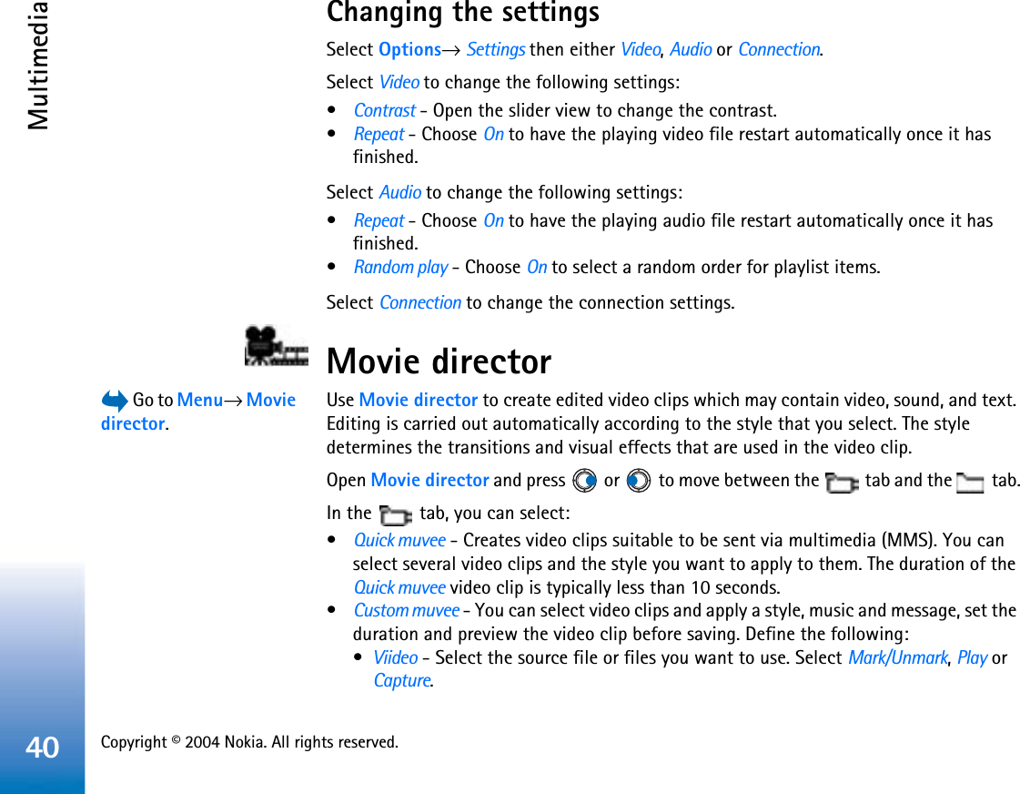 Copyright © 2004 Nokia. All rights reserved. Multimedia40Changing the settingsSelect Options→ Settings then either Video,Audio or Connection.Select Video to change the following settings:•Contrast - Open the slider view to change the contrast.•Repeat - Choose On to have the playing video file restart automatically once it has finished.Select Audio to change the following settings:•Repeat - Choose On to have the playing audio file restart automatically once it has finished.•Random play - Choose On to select a random order for playlist items.Select Connection to change the connection settings.Movie director Go to Menu→Moviedirector.Use Movie director to create edited video clips which may contain video, sound, and text. Editing is carried out automatically according to the style that you select. The style determines the transitions and visual effects that are used in the video clip.Open Movie director and press   or   to move between the   tab and the   tab.In the   tab, you can select:•Quick muvee - Creates video clips suitable to be sent via multimedia (MMS). You can select several video clips and the style you want to apply to them. The duration of the Quick muvee video clip is typically less than 10 seconds.•Custom muvee - You can select video clips and apply a style, music and message, set the duration and preview the video clip before saving. Define the following:•Viideo - Select the source file or files you want to use. Select Mark/Unmark,Play or Capture.
