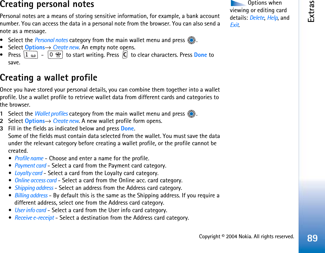 Copyright © 2004 Nokia. All rights reserved.Extras89Options when viewing or editing card details: Delete,Help, and Exit.Creating personal notesPersonal notes are a means of storing sensitive information, for example, a bank account number. You can access the data in a personal note from the browser. You can also send a note as a message.• Select the Personal notes category from the main wallet menu and press  .• Select Options→Create new. An empty note opens. • Press   -   to start writing. Press   to clear characters. Press Done to save.Creating a wallet profileOnce you have stored your personal details, you can combine them together into a wallet profile. Use a wallet profile to retrieve wallet data from different cards and categories to the browser.1Select the Wallet profiles category from the main wallet menu and press  .2Select Options→Create new. A new wallet profile form opens. 3Fill in the fields as indicated below and press Done.Some of the fields must contain data selected from the wallet. You must save the data under the relevant category before creating a wallet profile, or the profile cannot be created.•Profile name - Choose and enter a name for the profile.•Payment card - Select a card from the Payment card category.•Loyalty card - Select a card from the Loyalty card category.•Online access card - Select a card from the Online acc. card category.•Shipping address - Select an address from the Address card category.•Billing address - By default this is the same as the Shipping address. If you require a different address, select one from the Address card category.•User info card - Select a card from the User info card category.•Receive e-receipt - Select a destination from the Address card category.