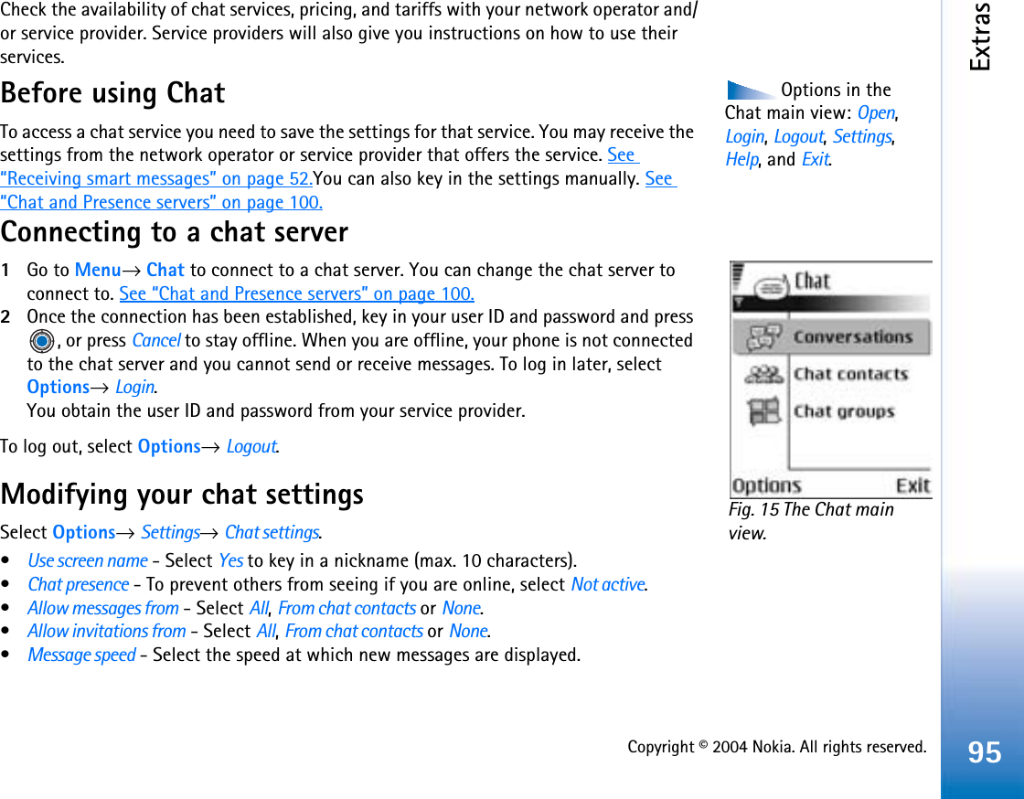 Copyright © 2004 Nokia. All rights reserved.Extras95Check the availability of chat services, pricing, and tariffs with your network operator and/or service provider. Service providers will also give you instructions on how to use their services. Options in the Chat main view: Open,Login,Logout,Settings,Help, and Exit.Before using ChatTo access a chat service you need to save the settings for that service. You may receive the settings from the network operator or service provider that offers the service. See“Receiving smart messages” on page 52.You can also key in the settings manually. See“Chat and Presence servers” on page 100.Connecting to a chat server1Go to Menu→Chat to connect to a chat server. You can change the chat server to connect to. See “Chat and Presence servers” on page 100.2Once the connection has been established, key in your user ID and password and press , or press Cancel to stay offline. When you are offline, your phone is not connected to the chat server and you cannot send or receive messages. To log in later, select Options→Login.You obtain the user ID and password from your service provider.To log out, select Options→Logout.Modifying your chat settingsSelect Options→Settings→Chat settings.•Use screen name - Select Yes to key in a nickname (max. 10 characters).•Chat presence - To prevent others from seeing if you are online, select Not active.•Allow messages from - Select All,From chat contacts or None.•Allow invitations from - Select All,From chat contacts or None.•Message speed - Select the speed at which new messages are displayed.Fig. 15 The Chat main view.