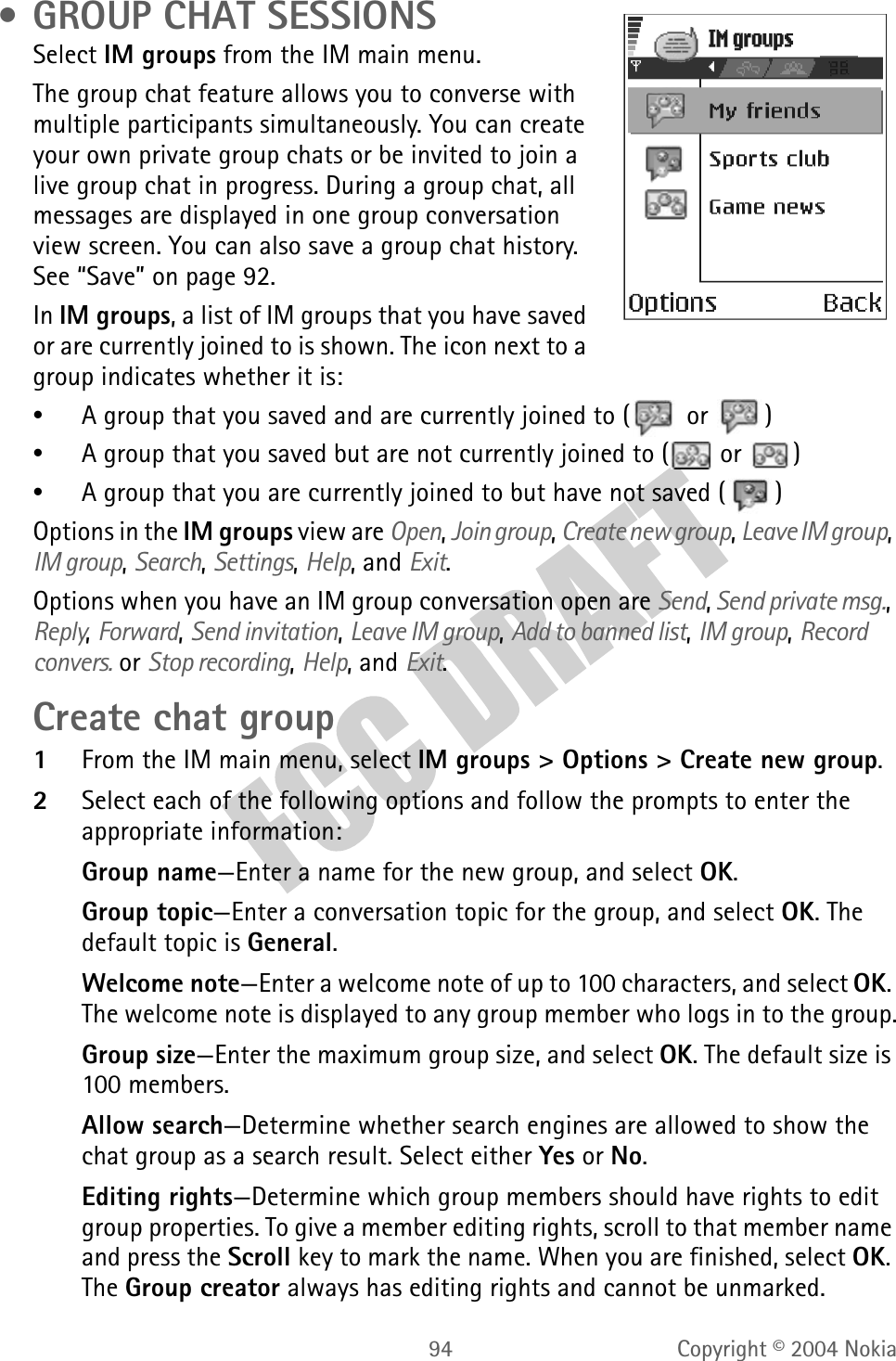94 Copyright © 2004 Nokia • GROUP CHAT SESSIONSSelect IM groups from the IM main menu.The group chat feature allows you to converse with multiple participants simultaneously. You can create your own private group chats or be invited to join a live group chat in progress. During a group chat, all messages are displayed in one group conversation view screen. You can also save a group chat history. See “Save” on page 92.In IM groups, a list of IM groups that you have saved or are currently joined to is shown. The icon next to a group indicates whether it is:•A group that you saved and are currently joined to (  or  )•A group that you saved but are not currently joined to (  or  )•A group that you are currently joined to but have not saved ( )Options in the IM groups view are Open, Join group, Create new group, Leave IM group, IM group, Search, Settings, Help, and Exit.Options when you have an IM group conversation open are Send, Send private msg., Reply, Forward, Send invitation, Leave IM group, Add to banned list, IM group, Record convers. or Stop recording, Help, and Exit.Create chat group1From the IM main menu, select IM groups &gt; Options &gt; Create new group.2Select each of the following options and follow the prompts to enter the appropriate information:Group name—Enter a name for the new group, and select OK.Group topic—Enter a conversation topic for the group, and select OK. The default topic is General.Welcome note—Enter a welcome note of up to 100 characters, and select OK. The welcome note is displayed to any group member who logs in to the group.Group size—Enter the maximum group size, and select OK. The default size is 100 members.Allow search—Determine whether search engines are allowed to show the chat group as a search result. Select either Yes or No.Editing rights—Determine which group members should have rights to edit group properties. To give a member editing rights, scroll to that member name and press the Scroll key to mark the name. When you are finished, select OK. The Group creator always has editing rights and cannot be unmarked.