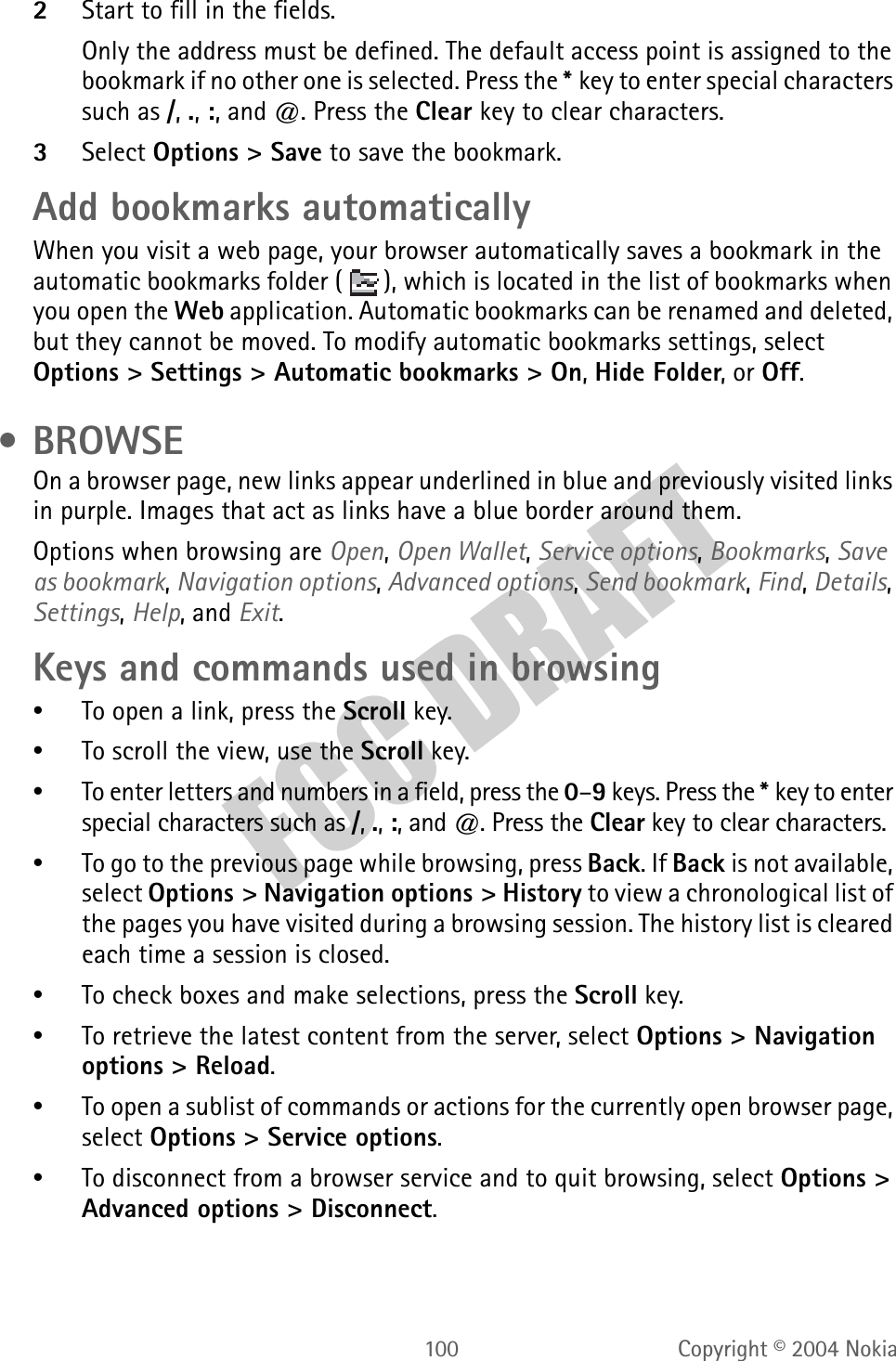 100 Copyright © 2004 Nokia2Start to fill in the fields.Only the address must be defined. The default access point is assigned to the bookmark if no other one is selected. Press the *key to enter special characters such as /, ., :, and @. Press the Clear key to clear characters.3Select Options &gt; Save to save the bookmark.Add bookmarks automaticallyWhen you visit a web page, your browser automatically saves a bookmark in the automatic bookmarks folder ( ), which is located in the list of bookmarks when you open the Web application. Automatic bookmarks can be renamed and deleted, but they cannot be moved. To modify automatic bookmarks settings, select Options &gt; Settings &gt; Automatic bookmarks &gt; On, Hide Folder, or Off. • BROWSEOn a browser page, new links appear underlined in blue and previously visited links in purple. Images that act as links have a blue border around them.Options when browsing are Open, Open Wallet, Service options, Bookmarks, Save as bookmark, Navigation options, Advanced options, Send bookmark, Find, Details, Settings, Help, and Exit.Keys and commands used in browsing•To open a link, press the Scroll key.•To scroll the view, use the Scroll key.•To enter letters and numbers in a field, press the 0–9 keys. Press the *key to enter special characters such as /, ., :, and @. Press the Clear key to clear characters.•To go to the previous page while browsing, press Back. If Back is not available, select Options &gt; Navigation options &gt; History to view a chronological list of the pages you have visited during a browsing session. The history list is cleared each time a session is closed.•To check boxes and make selections, press the Scroll key.•To retrieve the latest content from the server, select Options &gt; Navigation options &gt; Reload.•To open a sublist of commands or actions for the currently open browser page, select Options &gt; Service options.•To disconnect from a browser service and to quit browsing, select Options &gt; Advanced options &gt; Disconnect.