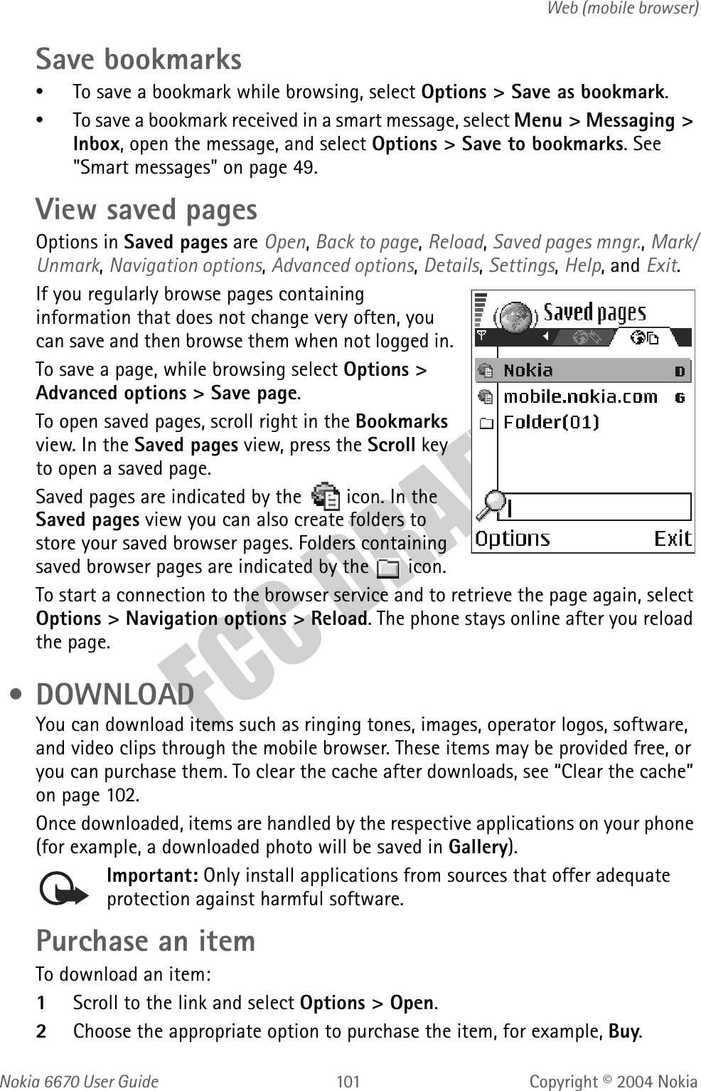 Nokia  User Guide  Copyright © 2004 NokiaWeb (mobile browser)Save bookmarks•To save a bookmark while browsing, select Options &gt; Save as bookmark.•To save a bookmark received in a smart message, select Menu &gt; Messaging &gt; Inbox, open the message, and select Options &gt; Save to bookmarks. See &quot;Smart messages&quot; on page 49. View saved pagesOptions in Saved pages are Open, Back to page, Reload, Saved pages mngr., Mark/Unmark, Navigation options, Advanced options, Details, Settings, Help, and Exit.If you regularly browse pages containing information that does not change very often, you can save and then browse them when not logged in.To save a page, while browsing select Options &gt; Advanced options &gt; Save page.To open saved pages, scroll right in the Bookmarks view. In the Saved pages view, press the Scroll key to open a saved page. Saved pages are indicated by the   icon. In the Saved pages view you can also create folders to store your saved browser pages. Folders containing saved browser pages are indicated by the   icon.To start a connection to the browser service and to retrieve the page again, select Options &gt; Navigation options &gt; Reload. The phone stays online after you reload the page. • DOWNLOADYou can download items such as ringing tones, images, operator logos, software, and video clips through the mobile browser. These items may be provided free, or you can purchase them. To clear the cache after downloads, see “Clear the cache” on page 102.Once downloaded, items are handled by the respective applications on your phone (for example, a downloaded photo will be saved in Gallery).Important: Only install applications from sources that offer adequate protection against harmful software.Purchase an itemTo download an item:1Scroll to the link and select Options &gt; Open.2Choose the appropriate option to purchase the item, for example, Buy.