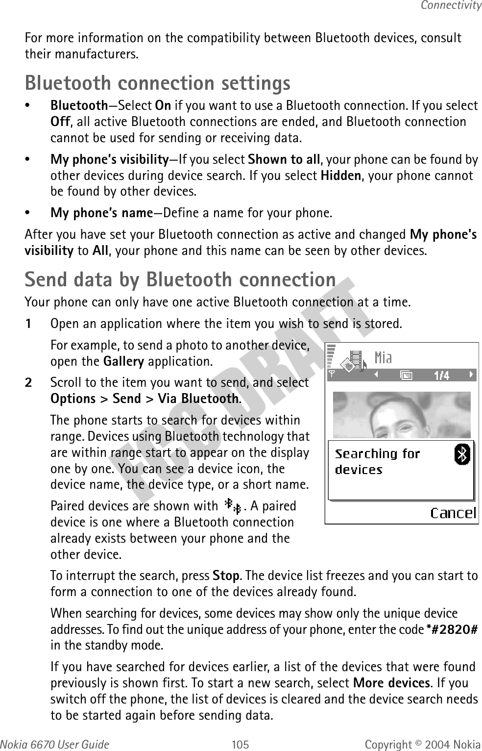 Nokia  User GuideCopyright © 2004 NokiaConnectivityFor more information on the compatibility between Bluetooth devices, consult their manufacturers.Bluetooth connection settings•Bluetooth—Select On if you want to use a Bluetooth connection. If you select Off, all active Bluetooth connections are ended, and Bluetooth connection cannot be used for sending or receiving data.•My phone’s visibility—If you select Shown to all, your phone can be found by other devices during device search. If you select Hidden, your phone cannot be found by other devices. •My phone’s name—Define a name for your phone. After you have set your Bluetooth connection as active and changed My phone&apos;s visibility to All, your phone and this name can be seen by other devices.Send data by Bluetooth connectionYour phone can only have one active Bluetooth connection at a time.1Open an application where the item you wish to send is stored.For example, to send a photo to another device, open the Gallery application. 2Scroll to the item you want to send, and select Options &gt; Send &gt; Via Bluetooth.The phone starts to search for devices within range. Devices using Bluetooth technology that are within range start to appear on the display one by one. You can see a device icon, the device name, the device type, or a short name. Paired devices are shown with  . A paired device is one where a Bluetooth connection already exists between your phone and the other device.To interrupt the search, press Stop. The device list freezes and you can start to form a connection to one of the devices already found.When searching for devices, some devices may show only the unique device addresses. To find out the unique address of your phone, enter the code *#2820# in the standby mode.If you have searched for devices earlier, a list of the devices that were found previously is shown first. To start a new search, select More devices. If you switch off the phone, the list of devices is cleared and the device search needs to be started again before sending data.