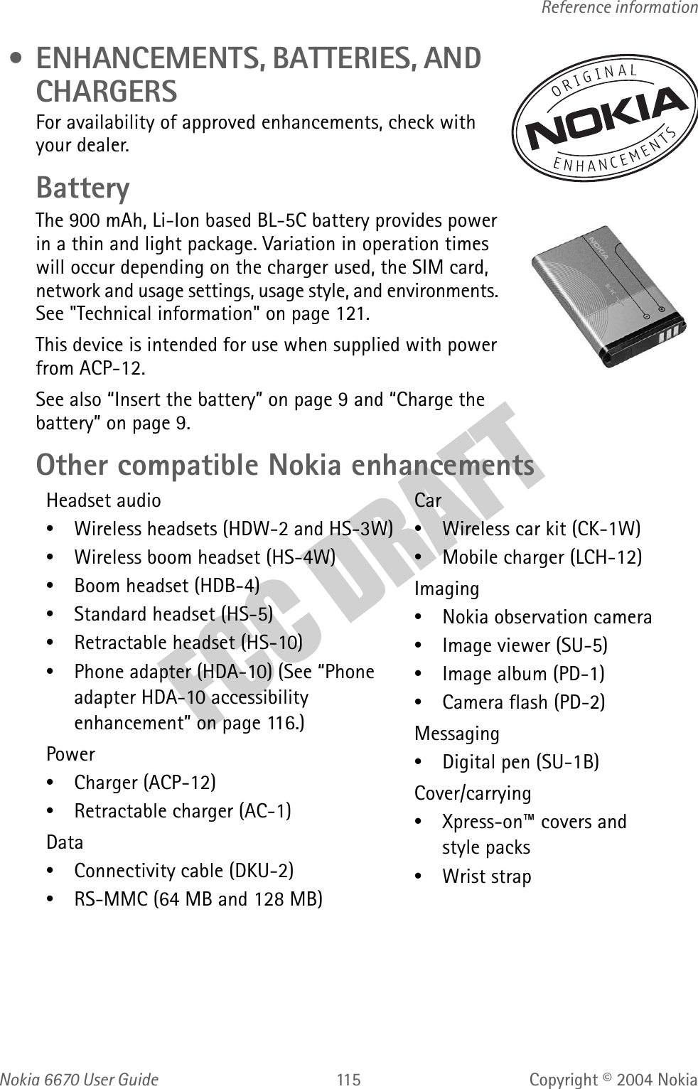 Nokia  User GuideCopyright © 2004 NokiaReference information • ENHANCEMENTS, BATTERIES, AND CHARGERSFor availability of approved enhancements, check with your dealer. BatteryThe 900 mAh, Li-Ion based BL-5C battery provides power in a thin and light package. Variation in operation times will occur depending on the charger used, the SIM card, network and usage settings, usage style, and environments. See &quot;Technical information&quot; on page 121. This device is intended for use when supplied with power from ACP-12.See also “Insert the battery” on page 9 and “Charge the battery” on page 9.Other compatible Nokia enhancementsHeadset audio•Wireless headsets (HDW-2 and HS-3W)•Wireless boom headset (HS-4W)•Boom headset (HDB-4)•Standard headset (HS-5)•Retractable headset (HS-10)•Phone adapter (HDA-10) (See “Phone adapter HDA-10 accessibility enhancement” on page 116.)Power•Charger (ACP-12)•Retractable charger (AC-1)Data•Connectivity cable (DKU-2)•RS-MMC (64 MB and 128 MB)Car•Wireless car kit (CK-1W)•Mobile charger (LCH-12)Imaging•Nokia observation camera•Image viewer (SU-5)•Image album (PD-1)•Camera flash (PD-2)Messaging•Digital pen (SU-1B)Cover/carrying•Xpress-on™ covers and style packs•Wrist strap