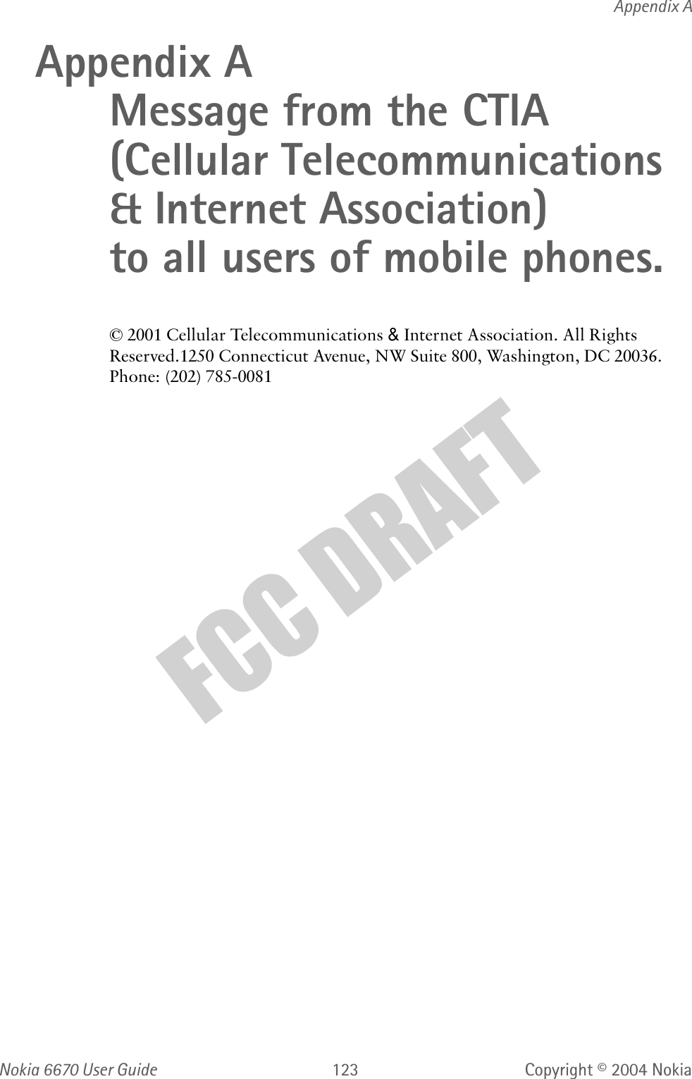 Nokia  User Guide  Copyright © 2004 NokiaAppendix AAppendix A Message from the CTIA(Cellular Telecommunications &amp; Internet Association) to all users of mobile phones.&amp;HOOXODU7HOHFRPPXQLFDWLRQV&amp;,QWHUQHW$VVRFLDWLRQ$OO5LJKWV5HVHUYHG&amp;RQQHFWLFXW$YHQXH1:6XLWH:DVKLQJWRQ&apos;&amp;3KRQH
