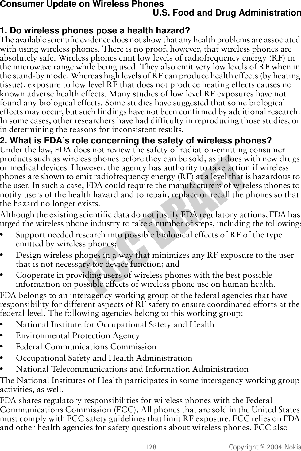 128 Copyright © 2004 NokiaConsumer Update on Wireless PhonesU.S. Food and Drug Administration1. Do wireless phones pose a health hazard?7KHDYDLODEOHVFLHQWLILFHYLGHQFHGRHVQRWVKRZWKDWDQ\KHDOWKSUREOHPVDUHDVVRFLDWHGZLWKXVLQJZLUHOHVVSKRQHV7KHUHLVQRSURRIKRZHYHUWKDWZLUHOHVVSKRQHVDUHDEVROXWHO\VDIH:LUHOHVVSKRQHVHPLWORZOHYHOVRIUDGLRIUHTXHQF\HQHUJ\5)LQWKHPLFURZDYHUDQJHZKLOHEHLQJXVHG7KH\DOVRHPLWYHU\ORZOHYHOVRI5)ZKHQLQWKHVWDQGE\PRGH:KHUHDVKLJKOHYHOVRI5)FDQSURGXFHKHDOWKHIIHFWVE\KHDWLQJWLVVXHH[SRVXUHWRORZOHYHO5)WKDWGRHVQRWSURGXFHKHDWLQJHIIHFWVFDXVHVQRNQRZQDGYHUVHKHDOWKHIIHFWV0DQ\VWXGLHVRIORZOHYHO5)H[SRVXUHVKDYHQRWIRXQGDQ\ELRORJLFDOHIIHFWV6RPHVWXGLHVKDYHVXJJHVWHGWKDWVRPHELRORJLFDOHIIHFWVPD\RFFXUEXWVXFKILQGLQJVKDYHQRWEHHQFRQILUPHGE\DGGLWLRQDOUHVHDUFK,QVRPHFDVHVRWKHUUHVHDUFKHUVKDYHKDGGLIILFXOW\LQUHSURGXFLQJWKRVHVWXGLHVRULQGHWHUPLQLQJWKHUHDVRQVIRULQFRQVLVWHQWUHVXOWV2. What is FDA’s role concerning the safety of wireless phones?8QGHUWKHODZ)&apos;$GRHVQRWUHYLHZWKHVDIHW\RIUDGLDWLRQHPLWWLQJFRQVXPHUSURGXFWVVXFKDVZLUHOHVVSKRQHVEHIRUHWKH\FDQEHVROGDVLWGRHVZLWKQHZGUXJVRUPHGLFDOGHYLFHV+RZHYHUWKHDJHQF\KDVDXWKRULW\WRWDNHDFWLRQLIZLUHOHVVSKRQHVDUHVKRZQWRHPLWUDGLRIUHTXHQF\HQHUJ\5)DWDOHYHOWKDWLVKD]DUGRXVWRWKHXVHU,QVXFKDFDVH)&apos;$FRXOGUHTXLUHWKHPDQXIDFWXUHUVRIZLUHOHVVSKRQHVWRQRWLI\XVHUVRIWKHKHDOWKKD]DUGDQGWRUHSDLUUHSODFHRUUHFDOOWKHSKRQHVVRWKDWWKHKD]DUGQRORQJHUH[LVWV$OWKRXJKWKHH[LVWLQJVFLHQWLILFGDWDGRQRWMXVWLI\)&apos;$UHJXODWRU\DFWLRQV)&apos;$KDVXUJHGWKHZLUHOHVVSKRQHLQGXVWU\WRWDNHDQXPEHURIVWHSVLQFOXGLQJWKHIROORZLQJ•6XSSRUWQHHGHGUHVHDUFKLQWRSRVVLEOHELRORJLFDOHIIHFWVRI5)RIWKHW\SHHPLWWHGE\ZLUHOHVVSKRQHV•&apos;HVLJQZLUHOHVVSKRQHVLQDZD\WKDWPLQLPL]HVDQ\5)H[SRVXUHWRWKHXVHUWKDWLVQRWQHFHVVDU\IRUGHYLFHIXQFWLRQDQG•&amp;RRSHUDWHLQSURYLGLQJXVHUVRIZLUHOHVVSKRQHVZLWKWKHEHVWSRVVLEOHLQIRUPDWLRQRQSRVVLEOHHIIHFWVRIZLUHOHVVSKRQHXVHRQKXPDQKHDOWK)&apos;$EHORQJVWRDQLQWHUDJHQF\ZRUNLQJJURXSRIWKHIHGHUDODJHQFLHVWKDWKDYHUHVSRQVLELOLW\IRUGLIIHUHQWDVSHFWVRI5)VDIHW\WRHQVXUHFRRUGLQDWHGHIIRUWVDWWKHIHGHUDOOHYHO7KHIROORZLQJDJHQFLHVEHORQJWRWKLVZRUNLQJJURXS•1DWLRQDO,QVWLWXWHIRU2FFXSDWLRQDO6DIHW\DQG+HDOWK•(QYLURQPHQWDO3URWHFWLRQ$JHQF\•)HGHUDO&amp;RPPXQLFDWLRQV&amp;RPPLVVLRQ•2FFXSDWLRQDO6DIHW\DQG+HDOWK$GPLQLVWUDWLRQ•1DWLRQDO7HOHFRPPXQLFDWLRQVDQG,QIRUPDWLRQ$GPLQLVWUDWLRQ7KH1DWLRQDO,QVWLWXWHVRI+HDOWKSDUWLFLSDWHVLQVRPHLQWHUDJHQF\ZRUNLQJJURXSDFWLYLWLHVDVZHOO)&apos;$VKDUHVUHJXODWRU\UHVSRQVLELOLWLHVIRUZLUHOHVVSKRQHVZLWKWKH)HGHUDO&amp;RPPXQLFDWLRQV&amp;RPPLVVLRQ)&amp;&amp;$OOSKRQHVWKDWDUHVROGLQWKH8QLWHG6WDWHVPXVWFRPSO\ZLWK)&amp;&amp;VDIHW\JXLGHOLQHVWKDWOLPLW5)H[SRVXUH)&amp;&amp;UHOLHVRQ)&apos;$DQGRWKHUKHDOWKDJHQFLHVIRUVDIHW\TXHVWLRQVDERXWZLUHOHVVSKRQHV)&amp;&amp;DOVR