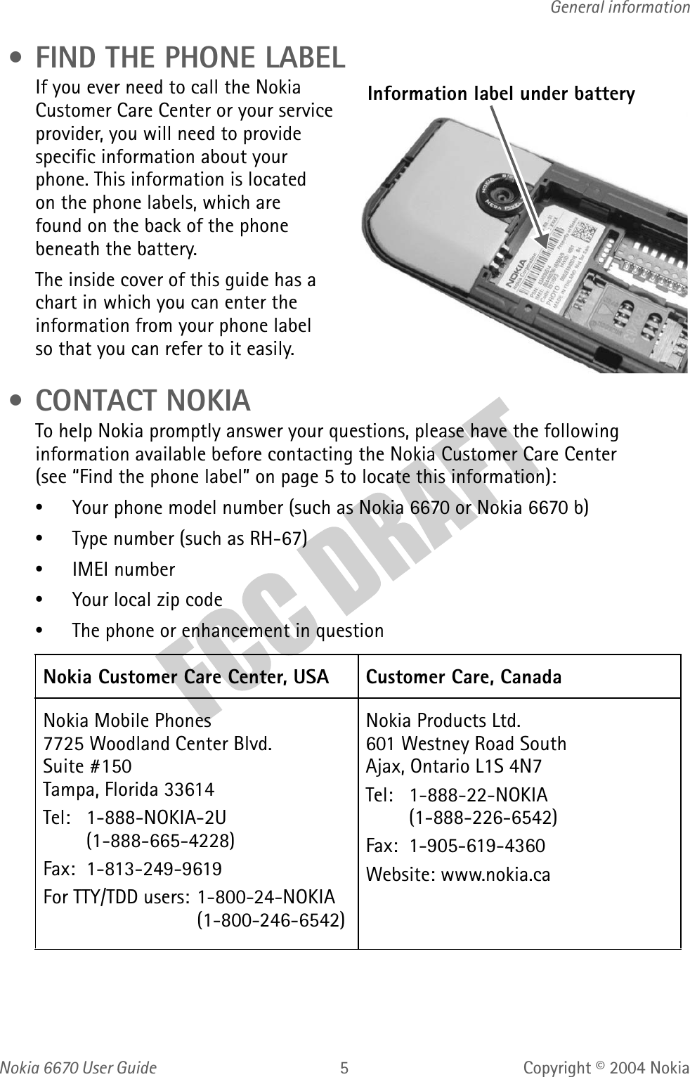 Nokia  User GuideCopyright © 2004 NokiaGeneral information • FIND THE PHONE LABELIf you ever need to call the Nokia Customer Care Center or your service provider, you will need to provide specific information about your phone. This information is located on the phone labels, which are found on the back of the phone beneath the battery.The inside cover of this guide has a chart in which you can enter the information from your phone label so that you can refer to it easily. •CONTACT NOKIATo help Nokia promptly answer your questions, please have the following information available before contacting the Nokia Customer Care Center (see “Find the phone label” on page 5 to locate this information):•Your phone model number (such as Nokia 6670 or Nokia 6670 b)• Type number (such as RH-67)•IMEI number•Your local zip code•The phone or enhancement in question Nokia Customer Care Center, USA Customer Care, CanadaNokia Mobile Phones7725 Woodland Center Blvd. Suite #150Tampa, Florida 33614Tel: 1-888-NOKIA-2U(1-888-665-4228)Fax: 1-813-249-9619For TTY/TDD users: 1-800-24-NOKIA(1-800-246-6542)Nokia Products Ltd.601 Westney Road SouthAjax, Ontario L1S 4N7Tel: 1-888-22-NOKIA (1-888-226-6542)Fax:  1-905-619-4360Website: www.nokia.caInformation label under battery