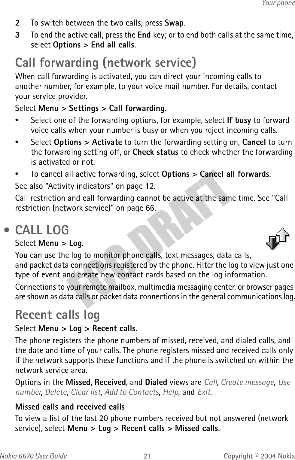 Nokia  User GuideCopyright © 2004 NokiaYour phone2To switch between the two calls, press Swap.3To end the active call, press the End key; or to end both calls at the same time, select Options &gt; End all calls.Call forwarding (network service)When call forwarding is activated, you can direct your incoming calls to another number, for example, to your voice mail number. For details, contact your service provider.Select Menu &gt; Settings &gt; Call forwarding.•Select one of the forwarding options, for example, select If busy to forward voice calls when your number is busy or when you reject incoming calls.•Select Options &gt; Activate to turn the forwarding setting on, Cancel to turn the forwarding setting off, or Check status to check whether the forwarding is activated or not.•To cancel all active forwarding, select Options &gt; Cancel all forwards.See also “Activity indicators” on page 12.Call restriction and call forwarding cannot be active at the same time. See &quot;Call restriction (network service)&quot; on page 66.  • CALL LOGSelect Menu &gt; Log. You can use the log to monitor phone calls, text messages, data calls, and packet data connections registered by the phone. Filter the log to view just one type of event and create new contact cards based on the log information.Connections to your remote mailbox, multimedia messaging center, or browser pages are shown as data calls or packet data connections in the general communications log.Recent calls logSelect Menu &gt; Log &gt; Recent calls.The phone registers the phone numbers of missed, received, and dialed calls, and the date and time of your calls. The phone registers missed and received calls only if the network supports these functions and if the phone is switched on within the network service area.Options in the Missed, Received, and Dialed views are Call, Create message, Use number, Delete, Clear list, Add to Contacts, Help, and Exit.Missed calls and received callsTo view a list of the last 20 phone numbers received but not answered (network service), select Menu &gt; Log &gt; Recent calls &gt; Missed calls.