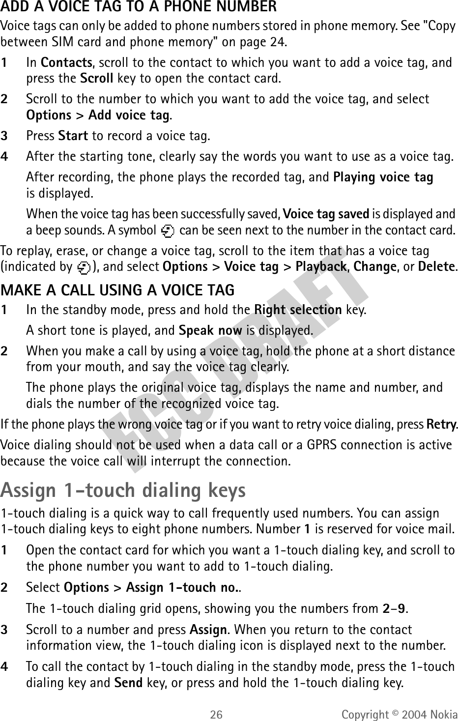 26 Copyright © 2004 NokiaADD A VOICE TAG TO A PHONE NUMBERVoice tags can only be added to phone numbers stored in phone memory. See &quot;Copy between SIM card and phone memory&quot; on page 24. 1In Contacts, scroll to the contact to which you want to add a voice tag, and press the Scroll key to open the contact card.2Scroll to the number to which you want to add the voice tag, and select Options &gt; Add voice tag.3Press Start to record a voice tag. 4After the starting tone, clearly say the words you want to use as a voice tag.After recording, the phone plays the recorded tag, and Playing voice tag is displayed.When the voice tag has been successfully saved, Voice tag saved is displayed and a beep sounds. A symbol   can be seen next to the number in the contact card. To replay, erase, or change a voice tag, scroll to the item that has a voice tag (indicated by  ), and select Options &gt; Voice tag &gt; Playback, Change, or Delete.MAKE A CALL USING A VOICE TAG1In the standby mode, press and hold the Right selection key. A short tone is played, and Speak now is displayed.2When you make a call by using a voice tag, hold the phone at a short distance from your mouth, and say the voice tag clearly.The phone plays the original voice tag, displays the name and number, and dials the number of the recognized voice tag.If the phone plays the wrong voice tag or if you want to retry voice dialing, press Retry.Voice dialing should not be used when a data call or a GPRS connection is active because the voice call will interrupt the connection.Assign 1-touch dialing keys1-touch dialing is a quick way to call frequently used numbers. You can assign 1-touch dialing keys to eight phone numbers. Number 1 is reserved for voice mail. 1Open the contact card for which you want a 1-touch dialing key, and scroll to the phone number you want to add to 1-touch dialing.2Select Options &gt; Assign 1-touch no..The 1-touch dialing grid opens, showing you the numbers from 2–9.3Scroll to a number and press Assign. When you return to the contact information view, the 1-touch dialing icon is displayed next to the number.4To call the contact by 1-touch dialing in the standby mode, press the 1-touch dialing key and Send key, or press and hold the 1-touch dialing key.