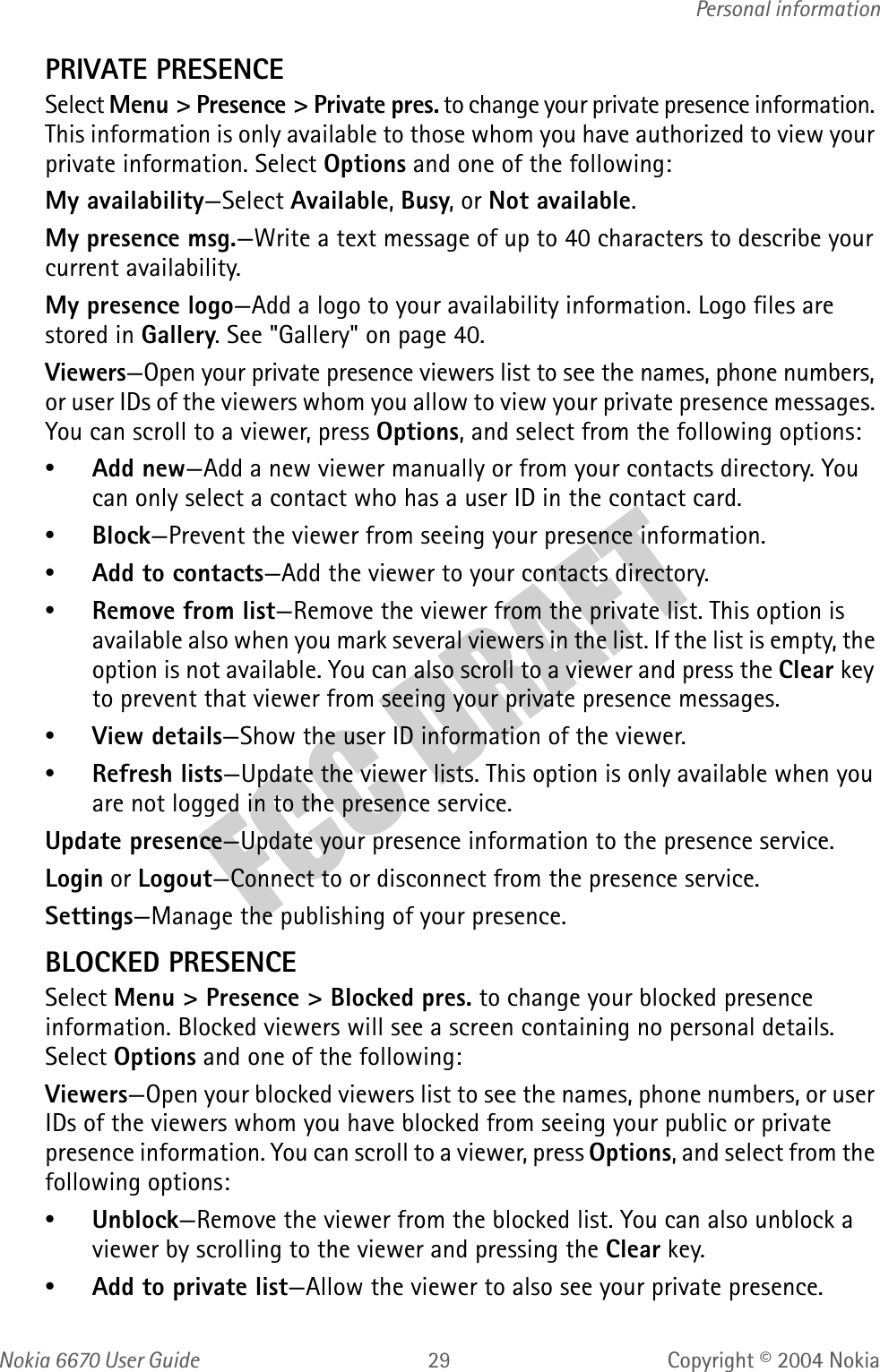 Nokia  User GuideCopyright © 2004 NokiaPersonal informationPRIVATE PRESENCESelect Menu &gt; Presence &gt; Private pres. to change your private presence information. This information is only available to those whom you have authorized to view your private information. Select Options and one of the following:My availability—Select Available, Busy, or Not available.My presence msg.—Write a text message of up to 40 characters to describe your current availability. My presence logo—Add a logo to your availability information. Logo files are stored in Gallery. See &quot;Gallery&quot; on page 40. Viewers—Open your private presence viewers list to see the names, phone numbers, or user IDs of the viewers whom you allow to view your private presence messages. You can scroll to a viewer, press Options, and select from the following options:•Add new—Add a new viewer manually or from your contacts directory. You can only select a contact who has a user ID in the contact card.•Block—Prevent the viewer from seeing your presence information.•Add to contacts—Add the viewer to your contacts directory.•Remove from list—Remove the viewer from the private list. This option is available also when you mark several viewers in the list. If the list is empty, the option is not available. You can also scroll to a viewer and press the Clear key to prevent that viewer from seeing your private presence messages. •View details—Show the user ID information of the viewer.•Refresh lists—Update the viewer lists. This option is only available when you are not logged in to the presence service.Update presence—Update your presence information to the presence service.Login or Logout—Connect to or disconnect from the presence service.Settings—Manage the publishing of your presence.BLOCKED PRESENCESelect Menu &gt; Presence &gt; Blocked pres. to change your blocked presence information. Blocked viewers will see a screen containing no personal details. Select Options and one of the following:Viewers—Open your blocked viewers list to see the names, phone numbers, or user IDs of the viewers whom you have blocked from seeing your public or private presence information. You can scroll to a viewer, press Options, and select from the following options:•Unblock—Remove the viewer from the blocked list. You can also unblock a viewer by scrolling to the viewer and pressing the Clear key.•Add to private list—Allow the viewer to also see your private presence.