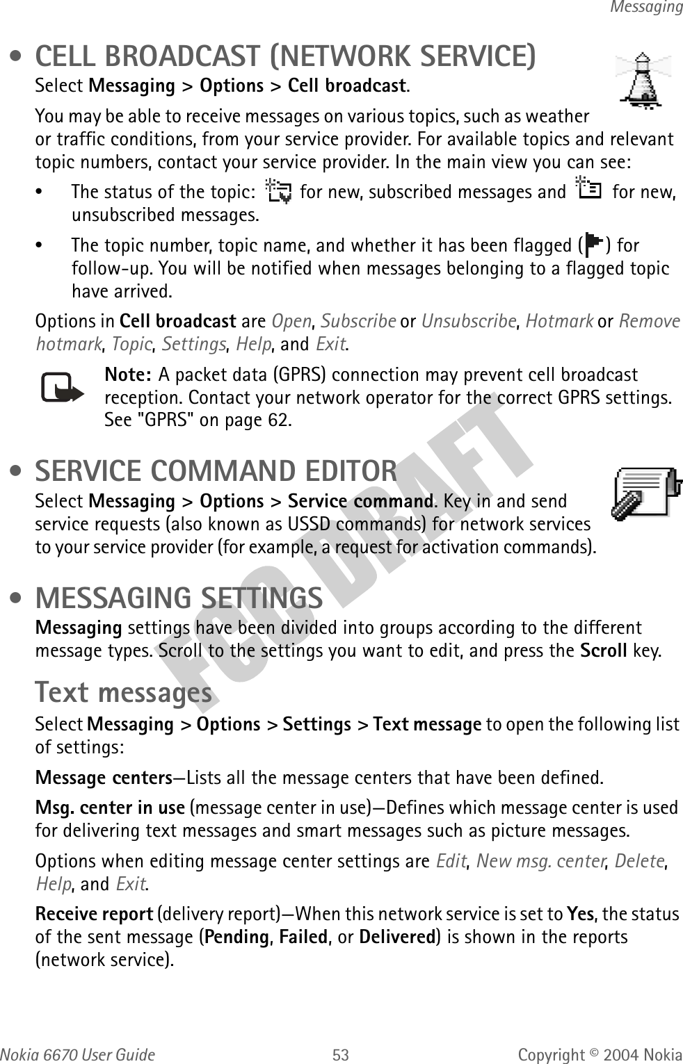 Nokia  User GuideCopyright © 2004 NokiaMessaging • CELL BROADCAST (NETWORK SERVICE)Select Messaging &gt; Options &gt; Cell broadcast.You may be able to receive messages on various topics, such as weather or traffic conditions, from your service provider. For available topics and relevant topic numbers, contact your service provider. In the main view you can see:•The status of the topic:   for new, subscribed messages and   for new, unsubscribed messages.•The topic number, topic name, and whether it has been flagged ( ) for follow-up. You will be notified when messages belonging to a flagged topic have arrived.Options in Cell broadcast are Open, Subscribe or Unsubscribe, Hotmark or Remove hotmark, Topic, Settings, Help, and Exit.Note: A packet data (GPRS) connection may prevent cell broadcast reception. Contact your network operator for the correct GPRS settings. See &quot;GPRS&quot; on page 62.  • SERVICE COMMAND EDITORSelect Messaging &gt; Options &gt; Service command. Key in and send service requests (also known as USSD commands) for network services to your service provider (for example, a request for activation commands). • MESSAGING SETTINGSMessaging settings have been divided into groups according to the different message types. Scroll to the settings you want to edit, and press the Scroll key.Text messagesSelect Messaging &gt; Options &gt; Settings &gt; Text message to open the following list of settings:Message centers—Lists all the message centers that have been defined.Msg. center in use (message center in use)—Defines which message center is used for delivering text messages and smart messages such as picture messages.Options when editing message center settings are Edit, New msg. center, Delete, Help, and Exit.Receive report (delivery report)—When this network service is set to Yes, the status of the sent message (Pending, Failed, or Delivered) is shown in the reports (network service).