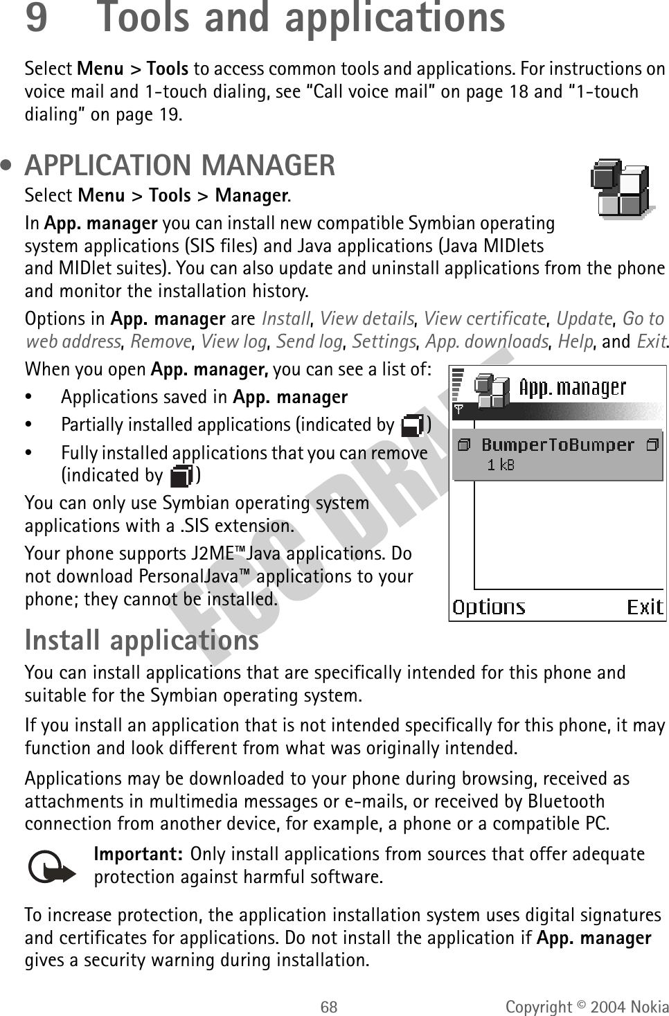 68 Copyright © 2004 Nokia9 Tools and applicationsSelect Menu &gt; Tools to access common tools and applications. For instructions on voice mail and 1-touch dialing, see “Call voice mail” on page 18 and “1-touch dialing” on page 19. • APPLICATION MANAGERSelect Menu &gt; Tools &gt; Manager.In App. manager you can install new compatible Symbian operating system applications (SIS files) and Java applications (Java MIDlets and MIDlet suites). You can also update and uninstall applications from the phone and monitor the installation history.Options in App. manager are Install, View details, View certificate, Update, Go to web address, Remove, View log, Send log, Settings, App. downloads, Help, and Exit.When you open App. manager, you can see a list of:•Applications saved in App. manager•Partially installed applications (indicated by  )•Fully installed applications that you can remove (indicated by  )You can only use Symbian operating system applications with a .SIS extension.Your phone supports J2ME™Java applications. Do not download PersonalJava™ applications to your phone; they cannot be installed.Install applicationsYou can install applications that are specifically intended for this phone and suitable for the Symbian operating system.If you install an application that is not intended specifically for this phone, it may function and look different from what was originally intended.Applications may be downloaded to your phone during browsing, received as attachments in multimedia messages or e-mails, or received by Bluetooth connection from another device, for example, a phone or a compatible PC.Important: Only install applications from sources that offer adequate protection against harmful software.To increase protection, the application installation system uses digital signatures and certificates for applications. Do not install the application if App. manager gives a security warning during installation.