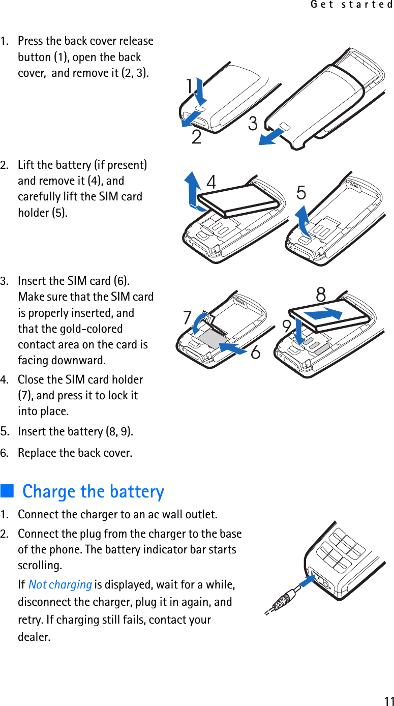 Get started111. Press the back cover release button (1), open the back cover,  and remove it (2, 3). 2. Lift the battery (if present) and remove it (4), and carefully lift the SIM card holder (5).3. Insert the SIM card (6). Make sure that the SIM card is properly inserted, and that the gold-colored contact area on the card is facing downward.4. Close the SIM card holder (7), and press it to lock it into place. 5. Insert the battery (8, 9).6. Replace the back cover.■Charge the battery1. Connect the charger to an ac wall outlet.2. Connect the plug from the charger to the base of the phone. The battery indicator bar starts scrolling.If Not charging is displayed, wait for a while, disconnect the charger, plug it in again, and retry. If charging still fails, contact your dealer.