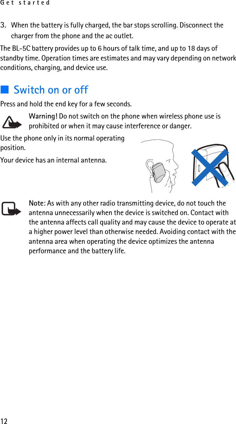 Get started123. When the battery is fully charged, the bar stops scrolling. Disconnect the charger from the phone and the ac outlet.The BL-5C battery provides up to 6 hours of talk time, and up to 18 days of standby time. Operation times are estimates and may vary depending on network conditions, charging, and device use. ■Switch on or offPress and hold the end key for a few seconds.Warning! Do not switch on the phone when wireless phone use is prohibited or when it may cause interference or danger.Use the phone only in its normal operating position.Your device has an internal antenna.Note: As with any other radio transmitting device, do not touch the antenna unnecessarily when the device is switched on. Contact with the antenna affects call quality and may cause the device to operate at a higher power level than otherwise needed. Avoiding contact with the antenna area when operating the device optimizes the antenna performance and the battery life.