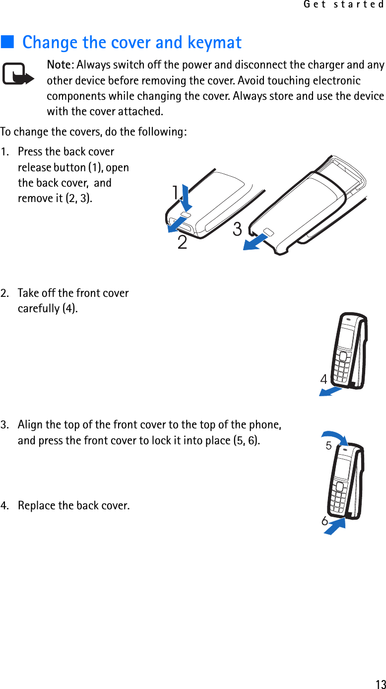 Get started13■Change the cover and keymatNote: Always switch off the power and disconnect the charger and any other device before removing the cover. Avoid touching electronic components while changing the cover. Always store and use the device with the cover attached.To change the covers, do the following:1. Press the back cover release button (1), open the back cover,  and remove it (2, 3).2. Take off the front cover carefully (4).3. Align the top of the front cover to the top of the phone, and press the front cover to lock it into place (5, 6).4. Replace the back cover.