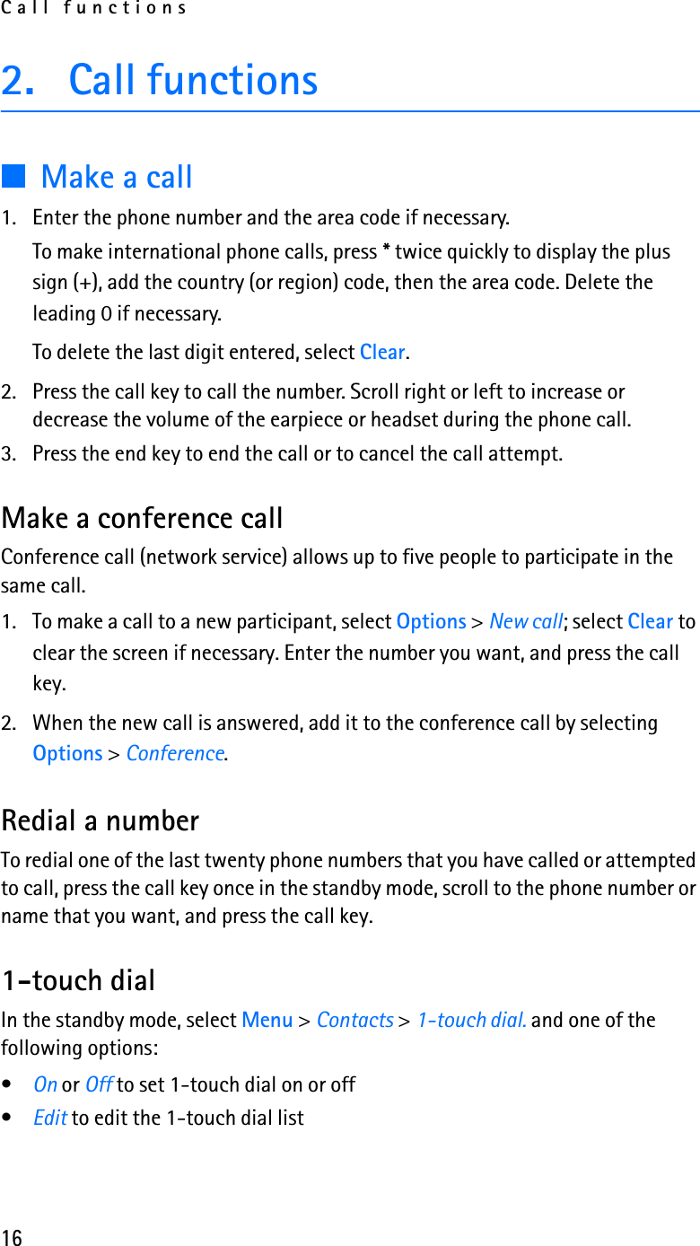 Call functions162. Call functions■Make a call1. Enter the phone number and the area code if necessary. To make international phone calls, press * twice quickly to display the plus sign (+), add the country (or region) code, then the area code. Delete the leading 0 if necessary.To delete the last digit entered, select Clear.2. Press the call key to call the number. Scroll right or left to increase or decrease the volume of the earpiece or headset during the phone call.3. Press the end key to end the call or to cancel the call attempt.Make a conference callConference call (network service) allows up to five people to participate in the same call.1. To make a call to a new participant, select Options &gt; New call; select Clear to clear the screen if necessary. Enter the number you want, and press the call key.2. When the new call is answered, add it to the conference call by selecting Options &gt; Conference.Redial a numberTo redial one of the last twenty phone numbers that you have called or attempted to call, press the call key once in the standby mode, scroll to the phone number or name that you want, and press the call key.1-touch dialIn the standby mode, select Menu &gt; Contacts &gt; 1-touch dial. and one of the following options:•On or Off to set 1-touch dial on or off•Edit to edit the 1-touch dial list