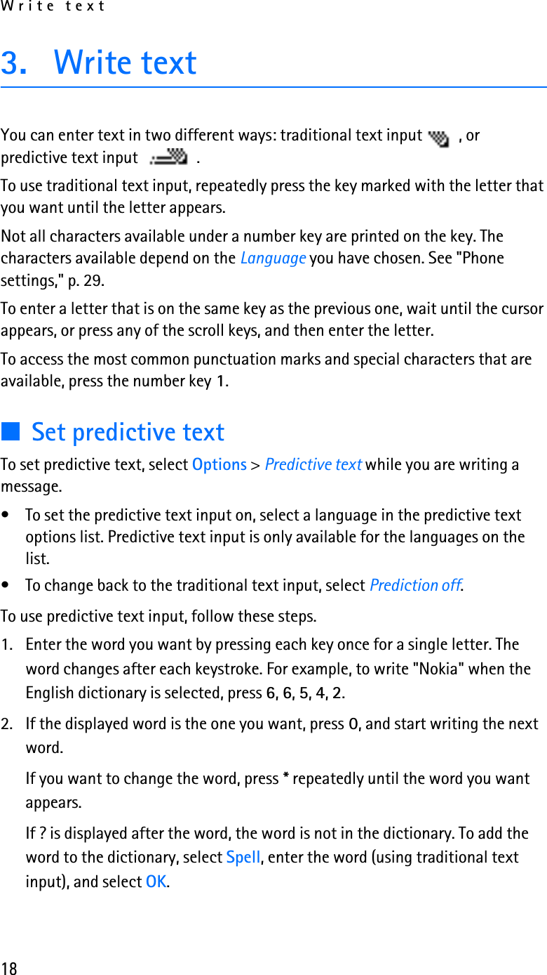 Write text183. Write textYou can enter text in two different ways: traditional text input  , or predictive text input  .To use traditional text input, repeatedly press the key marked with the letter that you want until the letter appears.Not all characters available under a number key are printed on the key. The characters available depend on the Language you have chosen. See &quot;Phone settings,&quot; p. 29.To enter a letter that is on the same key as the previous one, wait until the cursor appears, or press any of the scroll keys, and then enter the letter.To access the most common punctuation marks and special characters that are available, press the number key 1.■Set predictive textTo set predictive text, select Options &gt; Predictive text while you are writing a message.• To set the predictive text input on, select a language in the predictive text options list. Predictive text input is only available for the languages on the list.• To change back to the traditional text input, select Prediction off.To use predictive text input, follow these steps.1. Enter the word you want by pressing each key once for a single letter. The word changes after each keystroke. For example, to write &quot;Nokia&quot; when the English dictionary is selected, press 6, 6, 5, 4, 2.2. If the displayed word is the one you want, press 0, and start writing the next word.If you want to change the word, press * repeatedly until the word you want appears. If ? is displayed after the word, the word is not in the dictionary. To add the word to the dictionary, select Spell, enter the word (using traditional text input), and select OK.