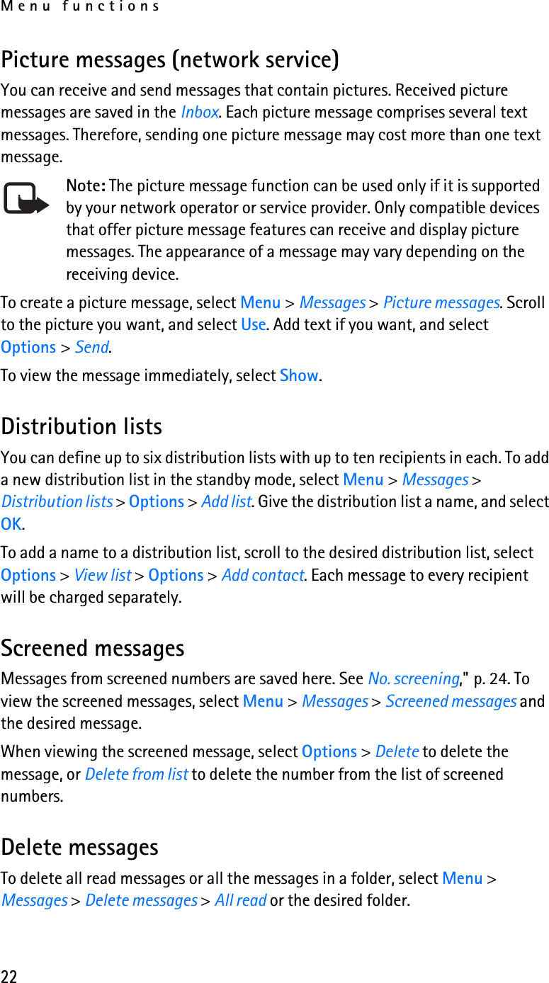 Menu functions22Picture messages (network service)You can receive and send messages that contain pictures. Received picture messages are saved in the Inbox. Each picture message comprises several text messages. Therefore, sending one picture message may cost more than one text message.Note: The picture message function can be used only if it is supported by your network operator or service provider. Only compatible devices that offer picture message features can receive and display picture messages. The appearance of a message may vary depending on the receiving device.To create a picture message, select Menu &gt; Messages &gt; Picture messages. Scroll to the picture you want, and select Use. Add text if you want, and select Options &gt; Send.To view the message immediately, select Show.Distribution listsYou can define up to six distribution lists with up to ten recipients in each. To add a new distribution list in the standby mode, select Menu &gt; Messages &gt; Distribution lists &gt; Options &gt; Add list. Give the distribution list a name, and select OK.To add a name to a distribution list, scroll to the desired distribution list, select Options &gt; View list &gt; Options &gt; Add contact. Each message to every recipient will be charged separately. Screened messagesMessages from screened numbers are saved here. See No. screening,&quot; p. 24. To view the screened messages, select Menu &gt; Messages &gt; Screened messages and the desired message.When viewing the screened message, select Options &gt; Delete to delete the message, or Delete from list to delete the number from the list of screened numbers.Delete messagesTo delete all read messages or all the messages in a folder, select Menu &gt; Messages &gt; Delete messages &gt; All read or the desired folder.