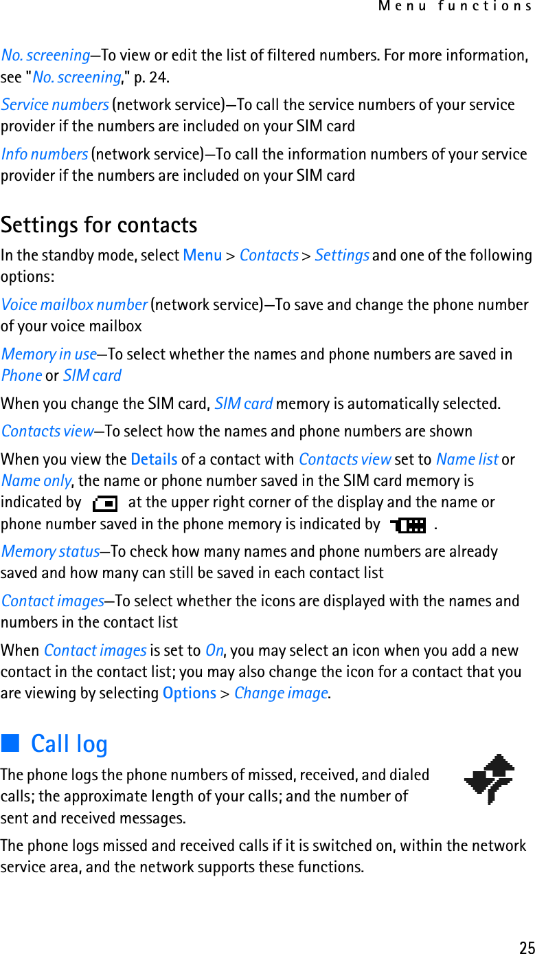Menu functions25No. screening—To view or edit the list of filtered numbers. For more information, see &quot;No. screening,&quot; p. 24.Service numbers (network service)—To call the service numbers of your service provider if the numbers are included on your SIM cardInfo numbers (network service)—To call the information numbers of your service provider if the numbers are included on your SIM cardSettings for contactsIn the standby mode, select Menu &gt; Contacts &gt; Settings and one of the following options:Voice mailbox number (network service)—To save and change the phone number of your voice mailbox Memory in use—To select whether the names and phone numbers are saved in Phone or SIM cardWhen you change the SIM card, SIM card memory is automatically selected.Contacts view—To select how the names and phone numbers are shownWhen you view the Details of a contact with Contacts view set to Name list or Name only, the name or phone number saved in the SIM card memory is indicated by   at the upper right corner of the display and the name or phone number saved in the phone memory is indicated by  .Memory status—To check how many names and phone numbers are already saved and how many can still be saved in each contact listContact images—To select whether the icons are displayed with the names and numbers in the contact listWhen Contact images is set to On, you may select an icon when you add a new contact in the contact list; you may also change the icon for a contact that you are viewing by selecting Options &gt; Change image.■Call logThe phone logs the phone numbers of missed, received, and dialed calls; the approximate length of your calls; and the number of sent and received messages.The phone logs missed and received calls if it is switched on, within the network service area, and the network supports these functions.