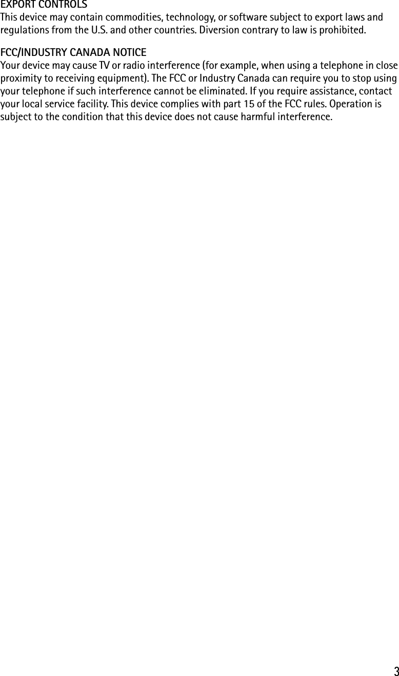 3EXPORT CONTROLS This device may contain commodities, technology, or software subject to export laws and regulations from the U.S. and other countries. Diversion contrary to law is prohibited.FCC/INDUSTRY CANADA NOTICEYour device may cause TV or radio interference (for example, when using a telephone in close proximity to receiving equipment). The FCC or Industry Canada can require you to stop using your telephone if such interference cannot be eliminated. If you require assistance, contact your local service facility. This device complies with part 15 of the FCC rules. Operation is subject to the condition that this device does not cause harmful interference.