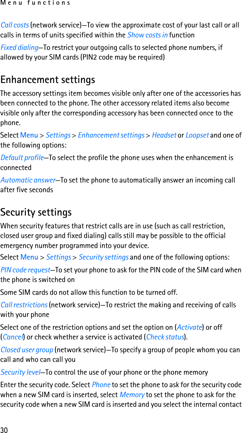 Menu functions30Call costs (network service)—To view the approximate cost of your last call or all calls in terms of units specified within the Show costs in functionFixed dialing—To restrict your outgoing calls to selected phone numbers, if allowed by your SIM cards (PIN2 code may be required)Enhancement settingsThe accessory settings item becomes visible only after one of the accessories has been connected to the phone. The other accessory related items also become visible only after the corresponding accessory has been connected once to the phone.Select Menu &gt; Settings &gt; Enhancement settings &gt; Headset or Loopset and one of the following options:Default profile—To select the profile the phone uses when the enhancement is connectedAutomatic answer—To set the phone to automatically answer an incoming call after five secondsSecurity settingsWhen security features that restrict calls are in use (such as call restriction, closed user group and fixed dialing) calls still may be possible to the official emergency number programmed into your device.Select Menu &gt; Settings &gt; Security settings and one of the following options:PIN code request—To set your phone to ask for the PIN code of the SIM card when the phone is switched onSome SIM cards do not allow this function to be turned off.Call restrictions (network service)—To restrict the making and receiving of calls with your phoneSelect one of the restriction options and set the option on (Activate) or off (Cancel) or check whether a service is activated (Check status).Closed user group (network service)—To specify a group of people whom you can call and who can call youSecurity level—To control the use of your phone or the phone memoryEnter the security code. Select Phone to set the phone to ask for the security code when a new SIM card is inserted, select Memory to set the phone to ask for the security code when a new SIM card is inserted and you select the internal contact 