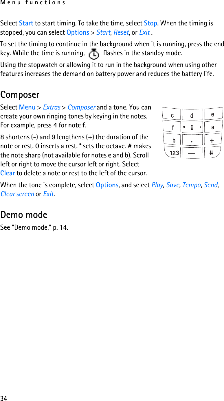 Menu functions34Select Start to start timing. To take the time, select Stop. When the timing is stopped, you can select Options &gt; Start, Reset, or Exit . To set the timing to continue in the background when it is running, press the end key. While the time is running,   flashes in the standby mode. Using the stopwatch or allowing it to run in the background when using other features increases the demand on battery power and reduces the battery life. ComposerSelect Menu &gt; Extras &gt; Composer and a tone. You can create your own ringing tones by keying in the notes. For example, press 4 for note f.8 shortens (-) and 9 lengthens (+) the duration of the note or rest. 0 inserts a rest. * sets the octave. # makes the note sharp (not available for notes e and b). Scroll left or right to move the cursor left or right. Select Clear to delete a note or rest to the left of the cursor.When the tone is complete, select Options, and select Play, Save, Tempo, Send, Clear screen or Exit.Demo modeSee &quot;Demo mode,&quot; p. 14.