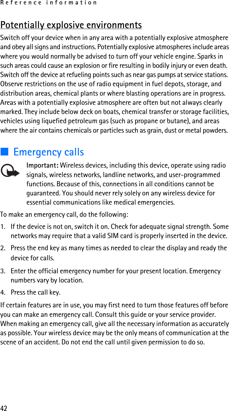 Reference information42Potentially explosive environmentsSwitch off your device when in any area with a potentially explosive atmosphere and obey all signs and instructions. Potentially explosive atmospheres include areas where you would normally be advised to turn off your vehicle engine. Sparks in such areas could cause an explosion or fire resulting in bodily injury or even death. Switch off the device at refueling points such as near gas pumps at service stations. Observe restrictions on the use of radio equipment in fuel depots, storage, and distribution areas, chemical plants or where blasting operations are in progress. Areas with a potentially explosive atmosphere are often but not always clearly marked. They include below deck on boats, chemical transfer or storage facilities, vehicles using liquefied petroleum gas (such as propane or butane), and areas where the air contains chemicals or particles such as grain, dust or metal powders.■Emergency callsImportant: Wireless devices, including this device, operate using radio signals, wireless networks, landline networks, and user-programmed functions. Because of this, connections in all conditions cannot be guaranteed. You should never rely solely on any wireless device for essential communications like medical emergencies.To make an emergency call, do the following:1. If the device is not on, switch it on. Check for adequate signal strength. Some networks may require that a valid SIM card is properly inserted in the device. 2. Press the end key as many times as needed to clear the display and ready the device for calls. 3. Enter the official emergency number for your present location. Emergency numbers vary by location. 4. Press the call key.If certain features are in use, you may first need to turn those features off before you can make an emergency call. Consult this guide or your service provider. When making an emergency call, give all the necessary information as accurately as possible. Your wireless device may be the only means of communication at the scene of an accident. Do not end the call until given permission to do so.