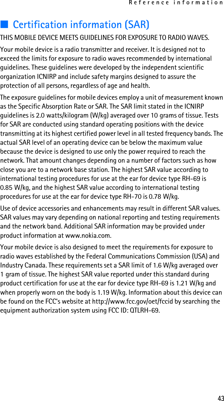 Reference information43■Certification information (SAR)THIS MOBILE DEVICE MEETS GUIDELINES FOR EXPOSURE TO RADIO WAVES.Your mobile device is a radio transmitter and receiver. It is designed not to exceed the limits for exposure to radio waves recommended by international guidelines. These guidelines were developed by the independent scientific organization ICNIRP and include safety margins designed to assure the protection of all persons, regardless of age and health.The exposure guidelines for mobile devices employ a unit of measurement known as the Specific Absorption Rate or SAR. The SAR limit stated in the ICNIRP guidelines is 2.0 watts/kilogram (W/kg) averaged over 10 grams of tissue. Tests for SAR are conducted using standard operating positions with the device transmitting at its highest certified power level in all tested frequency bands. The actual SAR level of an operating device can be below the maximum value because the device is designed to use only the power required to reach the network. That amount changes depending on a number of factors such as how close you are to a network base station. The highest SAR value according to international testing procedures for use at the ear for device type RH-69 is 0.85 W/kg, and the highest SAR value according to international testing procedures for use at the ear for device type RH-70 is 0.78 W/kg. Use of device accessories and enhancements may result in different SAR values. SAR values may vary depending on national reporting and testing requirements and the network band. Additional SAR information may be provided under product information at www.nokia.com.Your mobile device is also designed to meet the requirements for exposure to radio waves established by the Federal Communications Commission (USA) and Industry Canada. These requirements set a SAR limit of 1.6 W/kg averaged over 1 gram of tissue. The highest SAR value reported under this standard during product certification for use at the ear for device type RH-69 is 1.21 W/kg and when properly worn on the body is 1.19 W/kg. Information about this device can be found on the FCC&apos;s website at http://www.fcc.gov/oet/fccid by searching the equipment authorization system using FCC ID: QTLRH-69.