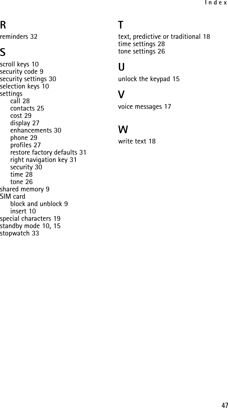 Index47Rreminders 32Sscroll keys 10security code 9security settings 30selection keys 10settingscall 28contacts 25cost 29display 27enhancements 30phone 29profiles 27restore factory defaults 31right navigation key 31security 30time 28tone 26shared memory 9SIM cardblock and unblock 9insert 10special characters 19standby mode 10, 15stopwatch 33Ttext, predictive or traditional 18time settings 28tone settings 26Uunlock the keypad 15Vvoice messages 17Wwrite text 18