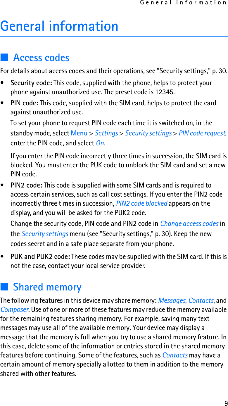 General information9General information■Access codesFor details about access codes and their operations, see &quot;Security settings,&quot; p. 30.•Security code: This code, supplied with the phone, helps to protect your phone against unauthorized use. The preset code is 12345.•PIN code: This code, supplied with the SIM card, helps to protect the card against unauthorized use. To set your phone to request PIN code each time it is switched on, in the standby mode, select Menu &gt; Settings &gt; Security settings &gt; PIN code request, enter the PIN code, and select On.If you enter the PIN code incorrectly three times in succession, the SIM card is blocked. You must enter the PUK code to unblock the SIM card and set a new PIN code.•PIN2 code: This code is supplied with some SIM cards and is required to access certain services, such as call cost settings. If you enter the PIN2 code incorrectly three times in succession, PIN2 code blocked appears on the display, and you will be asked for the PUK2 code.Change the security code, PIN code and PIN2 code in Change access codes in the Security settings menu (see &quot;Security settings,&quot; p. 30). Keep the new codes secret and in a safe place separate from your phone.•PUK and PUK2 code: These codes may be supplied with the SIM card. If this is not the case, contact your local service provider.■Shared memoryThe following features in this device may share memory: Messages, Contacts, and Composer. Use of one or more of these features may reduce the memory available for the remaining features sharing memory. For example, saving many text messages may use all of the available memory. Your device may display a message that the memory is full when you try to use a shared memory feature. In this case, delete some of the information or entries stored in the shared memory features before continuing. Some of the features, such as Contacts may have a certain amount of memory specially allotted to them in addition to the memory shared with other features. 