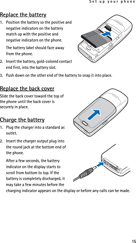 Set up your phone15Replace the battery1. Position the battery so the positive and negative indicators on the battery match up with the positive and negative indicators on the phone.The battery label should face away from the phone.2. Insert the battery, gold-colored contact end first, into the battery slot.3. Push down on the other end of the battery to snap it into place.Replace the back coverSlide the back cover toward the top of the phone until the back cover is securely in place.Charge the battery1. Plug the charger into a standard ac outlet.2. Insert the charger output plug into the round jack at the bottom end of the phone.After a few seconds, the battery indicator on the display starts to scroll from bottom to top. If the battery is completely discharged, it may take a few minutes before the charging indicator appears on the display or before any calls can be made.