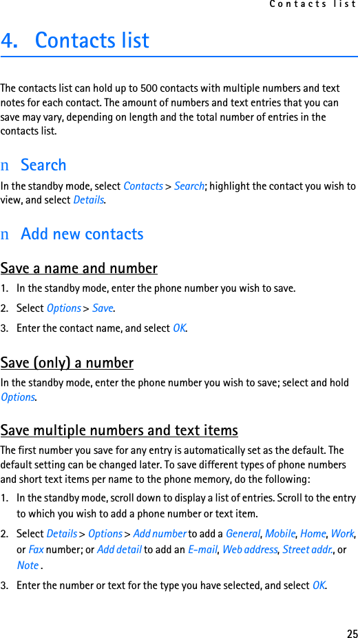 Contacts list254. Contacts list The contacts list can hold up to 500 contacts with multiple numbers and text notes for each contact. The amount of numbers and text entries that you can save may vary, depending on length and the total number of entries in the contacts list.nSearchIn the standby mode, select Contacts &gt; Search; highlight the contact you wish to view, and select Details.nAdd new contactsSave a name and number1. In the standby mode, enter the phone number you wish to save.2. Select Options &gt; Save.3. Enter the contact name, and select OK.Save (only) a numberIn the standby mode, enter the phone number you wish to save; select and hold Options.Save multiple numbers and text itemsThe first number you save for any entry is automatically set as the default. The default setting can be changed later. To save different types of phone numbers and short text items per name to the phone memory, do the following:1. In the standby mode, scroll down to display a list of entries. Scroll to the entry to which you wish to add a phone number or text item.2. Select Details &gt; Options &gt; Add number to add a General, Mobile, Home, Work, or Fax number; or Add detail to add an E-mail, Web address, Street addr., or Note .3. Enter the number or text for the type you have selected, and select OK.