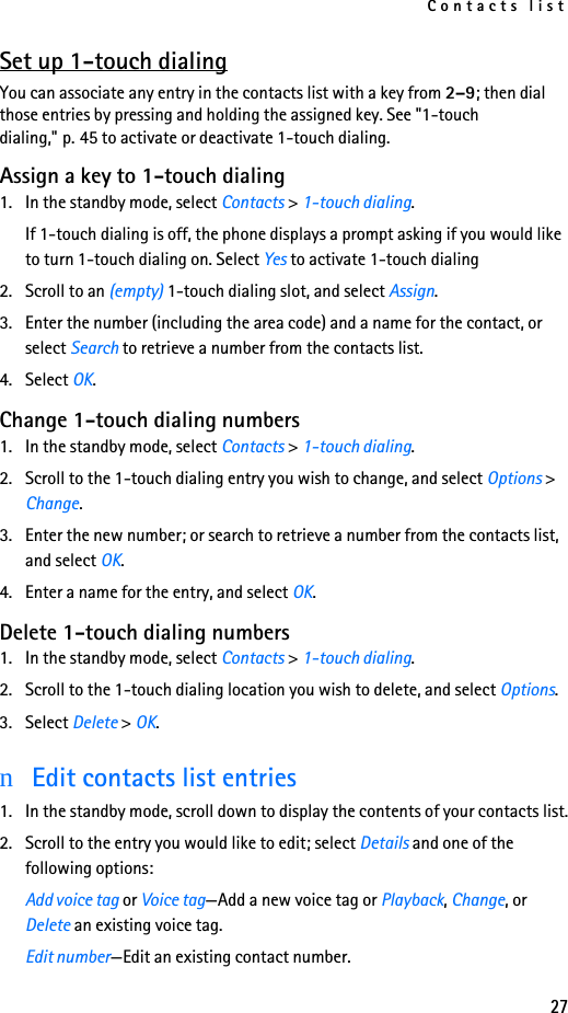 Contacts list27Set up 1-touch dialingYou can associate any entry in the contacts list with a key from 2–9; then dial those entries by pressing and holding the assigned key. See &quot;1-touch dialing,&quot; p. 45 to activate or deactivate 1-touch dialing.Assign a key to 1-touch dialing1. In the standby mode, select Contacts &gt; 1-touch dialing.If 1-touch dialing is off, the phone displays a prompt asking if you would like to turn 1-touch dialing on. Select Yes to activate 1-touch dialing2. Scroll to an (empty) 1-touch dialing slot, and select Assign.3. Enter the number (including the area code) and a name for the contact, or select Search to retrieve a number from the contacts list. 4. Select OK. Change 1-touch dialing numbers1. In the standby mode, select Contacts &gt; 1-touch dialing.2. Scroll to the 1-touch dialing entry you wish to change, and select Options &gt; Change.3. Enter the new number; or search to retrieve a number from the contacts list, and select OK.4. Enter a name for the entry, and select OK. Delete 1-touch dialing numbers1. In the standby mode, select Contacts &gt; 1-touch dialing.2. Scroll to the 1-touch dialing location you wish to delete, and select Options.3. Select Delete &gt; OK.nEdit contacts list entries1. In the standby mode, scroll down to display the contents of your contacts list.2. Scroll to the entry you would like to edit; select Details and one of the following options:Add voice tag or Voice tag—Add a new voice tag or Playback, Change, or Delete an existing voice tag.Edit number—Edit an existing contact number.