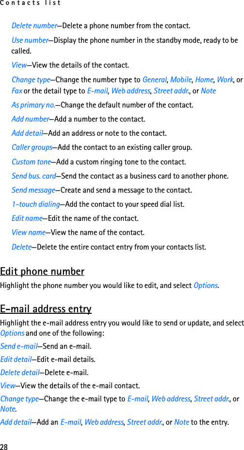 Contacts list28Delete number—Delete a phone number from the contact.Use number—Display the phone number in the standby mode, ready to be called.View—View the details of the contact.Change type—Change the number type to General, Mobile, Home, Work, or Fax or the detail type to E-mail, Web address, Street addr., or NoteAs primary no.—Change the default number of the contact.Add number—Add a number to the contact.Add detail—Add an address or note to the contact.Caller groups—Add the contact to an existing caller group.Custom tone—Add a custom ringing tone to the contact.Send bus. card—Send the contact as a business card to another phone.Send message—Create and send a message to the contact.1-touch dialing—Add the contact to your speed dial list.Edit name—Edit the name of the contact.View name—View the name of the contact.Delete—Delete the entire contact entry from your contacts list.Edit phone numberHighlight the phone number you would like to edit, and select Options.E-mail address entryHighlight the e-mail address entry you would like to send or update, and select Options and one of the following:Send e-mail—Send an e-mail.Edit detail—Edit e-mail details.Delete detail—Delete e-mail.View—View the details of the e-mail contact.Change type—Change the e-mail type to E-mail, Web address, Street addr., or Note.Add detail—Add an E-mail, Web address, Street addr., or Note to the entry.