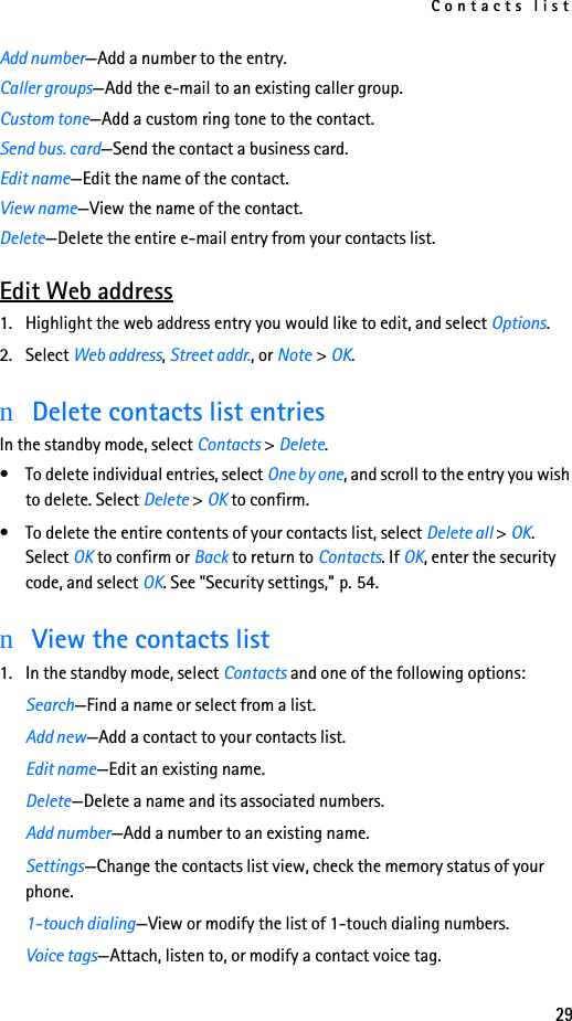 Contacts list29Add number—Add a number to the entry.Caller groups—Add the e-mail to an existing caller group.Custom tone—Add a custom ring tone to the contact.Send bus. card—Send the contact a business card.Edit name—Edit the name of the contact.View name—View the name of the contact.Delete—Delete the entire e-mail entry from your contacts list.Edit Web address1. Highlight the web address entry you would like to edit, and select Options.2. Select Web address, Street addr., or Note &gt; OK.nDelete contacts list entriesIn the standby mode, select Contacts &gt; Delete.• To delete individual entries, select One by one, and scroll to the entry you wish to delete. Select Delete &gt; OK to confirm.• To delete the entire contents of your contacts list, select Delete all &gt; OK. Select OK to confirm or Back to return to Contacts. If OK, enter the security code, and select OK. See &quot;Security settings,&quot; p. 54.nView the contacts list1. In the standby mode, select Contacts and one of the following options:Search—Find a name or select from a list.Add new—Add a contact to your contacts list.Edit name—Edit an existing name.Delete—Delete a name and its associated numbers.Add number—Add a number to an existing name.Settings—Change the contacts list view, check the memory status of your phone.1-touch dialing—View or modify the list of 1-touch dialing numbers.Voice tags—Attach, listen to, or modify a contact voice tag.