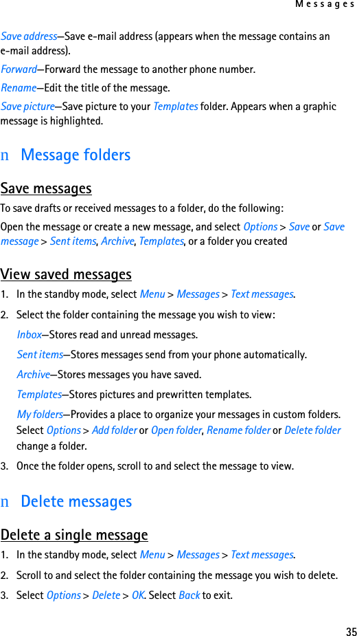 Messages35Save address—Save e-mail address (appears when the message contains an e-mail address).Forward—Forward the message to another phone number.Rename—Edit the title of the message.Save picture—Save picture to your Templates folder. Appears when a graphic message is highlighted.nMessage foldersSave messagesTo save drafts or received messages to a folder, do the following:Open the message or create a new message, and select Options &gt; Save or Save message &gt; Sent items, Archive, Templates, or a folder you createdView saved messages1. In the standby mode, select Menu &gt; Messages &gt; Text messages.2. Select the folder containing the message you wish to view:Inbox—Stores read and unread messages.Sent items—Stores messages send from your phone automatically.Archive—Stores messages you have saved.Templates—Stores pictures and prewritten templates.My folders—Provides a place to organize your messages in custom folders. Select Options &gt; Add folder or Open folder, Rename folder or Delete folder change a folder.3. Once the folder opens, scroll to and select the message to view.nDelete messagesDelete a single message1. In the standby mode, select Menu &gt; Messages &gt; Text messages.2. Scroll to and select the folder containing the message you wish to delete.3. Select Options &gt; Delete &gt; OK. Select Back to exit.