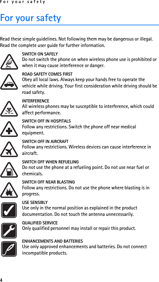 For your safety4For your safetyRead these simple guidelines. Not following them may be dangerous or illegal. Read the complete user guide for further information.SWITCH ON SAFELYDo not switch the phone on when wireless phone use is prohibited or when it may cause interference or danger.ROAD SAFETY COMES FIRSTObey all local laws. Always keep your hands free to operate the vehicle while driving. Your first consideration while driving should be road safety.INTERFERENCEAll wireless phones may be susceptible to interference, which could affect performance.SWITCH OFF IN HOSPITALSFollow any restrictions. Switch the phone off near medical equipment.SWITCH OFF IN AIRCRAFTFollow any restrictions. Wireless devices can cause interference in aircraft.SWITCH OFF WHEN REFUELINGDo not use the phone at a refueling point. Do not use near fuel or chemicals.SWITCH OFF NEAR BLASTINGFollow any restrictions. Do not use the phone where blasting is in progress.USE SENSIBLYUse only in the normal position as explained in the product documentation. Do not touch the antenna unnecessarily.QUALIFIED SERVICEOnly qualified personnel may install or repair this product.ENHANCEMENTS AND BATTERIESUse only approved enhancements and batteries. Do not connect incompatible products.