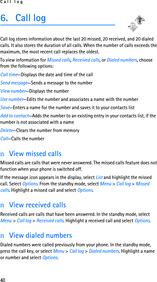 Call log406. Call logCall log stores information about the last 20 missed, 20 received, and 20 dialed calls. It also stores the duration of all calls. When the number of calls exceeds the maximum, the most recent call replaces the oldest.To view information for Missed calls, Received calls, or Dialed numbers, choose from the following options:Call time—Displays the date and time of the callSend message—Sends a message to the numberView number—Displays the numberUse number—Edits the number and associates a name with the numberSave—Enters a name for the number and saves it to your contacts listAdd to contact—Adds the number to an existing entry in your contacts list, if the number is not associated with a nameDelete—Clears the number from memoryCall—Calls the numbernView missed callsMissed calls are calls that were never answered. The missed calls feature does not function when your phone is switched off.If the message icon appears in the display, select List and highlight the missed call. Select Options. From the standby mode, select Menu &gt; Call log &gt; Missed calls. Highlight a missed call and select Options.nView received callsReceived calls are calls that have been answered. In the standby mode, select Menu &gt; Call log &gt; Received calls. Highlight a received call and select Options.nView dialed numbersDialed numbers were called previously from your phone. In the standby mode, press the call key, or select Menu &gt; Call log &gt; Dialed numbers. Highlight a name or number and select Options.
