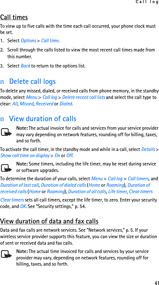 Call log41Call timesTo view up to five calls with the time each call occurred, your phone clock must be set.1. Select Options &gt; Call time.2. Scroll through the calls listed to view the most recent call times made from this number.3. Select Back to return to the options list.nDelete call logsTo delete any missed, dialed, or received calls from phone memory, in the standby mode, select Menu &gt; Call log &gt; Delete recent call lists and select the call type to clear: All, Missed, Received or Dialed.nView duration of callsNote: The actual invoice for calls and services from your service provider may vary depending on network features, rounding off for billing, taxes, and so forth.To activate the call timer, in the standby mode and while in a call, select Details &gt; Show call time on display &gt; On or Off. Note: Some timers, including the life timer, may be reset during service or software upgrades.To determine the duration of your calls, select Menu &gt; Call log &gt; Call timers, and Duration of last call, Duration of dialed calls (Home or Roaming), Duration of received calls (Home or Roaming), Duration of all calls, Life timer, Clear timersClear timers sets all call timers, except the life timer, to zero. Enter your security code, and OK. See &quot;Security settings,&quot; p. 54.View duration of data and fax callsData and fax calls are network services. See &quot;Network services,&quot; p. 5. If your wireless service provider supports this feature, you can view the size or duration of sent or received data and fax calls.Note: The actual time invoiced for calls and services by your service provider may vary, depending on network features, rounding off for billing, taxes, and so forth.