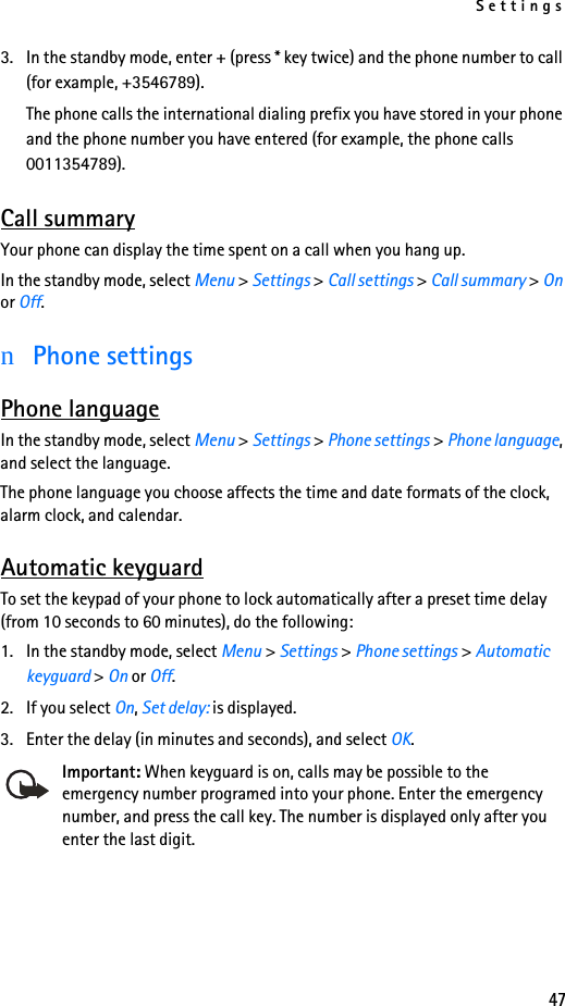 Settings473. In the standby mode, enter + (press * key twice) and the phone number to call (for example, +3546789).The phone calls the international dialing prefix you have stored in your phone and the phone number you have entered (for example, the phone calls 0011354789).Call summaryYour phone can display the time spent on a call when you hang up.In the standby mode, select Menu &gt; Settings &gt; Call settings &gt; Call summary &gt; On or Off.nPhone settingsPhone languageIn the standby mode, select Menu &gt; Settings &gt; Phone settings &gt; Phone language, and select the language.The phone language you choose affects the time and date formats of the clock, alarm clock, and calendar.Automatic keyguardTo set the keypad of your phone to lock automatically after a preset time delay (from 10 seconds to 60 minutes), do the following:1. In the standby mode, select Menu &gt; Settings &gt; Phone settings &gt; Automatic keyguard &gt; On or Off. 2. If you select On, Set delay: is displayed. 3. Enter the delay (in minutes and seconds), and select OK.Important: When keyguard is on, calls may be possible to the emergency number programed into your phone. Enter the emergency number, and press the call key. The number is displayed only after you enter the last digit.