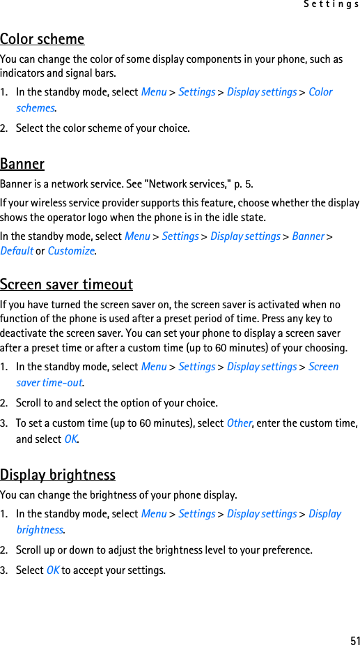 Settings51Color schemeYou can change the color of some display components in your phone, such as indicators and signal bars.1. In the standby mode, select Menu &gt; Settings &gt; Display settings &gt; Color schemes.2. Select the color scheme of your choice.BannerBanner is a network service. See &quot;Network services,&quot; p. 5.If your wireless service provider supports this feature, choose whether the display shows the operator logo when the phone is in the idle state.In the standby mode, select Menu &gt; Settings &gt; Display settings &gt; Banner &gt; Default or Customize.Screen saver timeoutIf you have turned the screen saver on, the screen saver is activated when no function of the phone is used after a preset period of time. Press any key to deactivate the screen saver. You can set your phone to display a screen saver after a preset time or after a custom time (up to 60 minutes) of your choosing.1. In the standby mode, select Menu &gt; Settings &gt; Display settings &gt; Screen saver time-out. 2. Scroll to and select the option of your choice.3. To set a custom time (up to 60 minutes), select Other, enter the custom time, and select OK.Display brightnessYou can change the brightness of your phone display.1. In the standby mode, select Menu &gt; Settings &gt; Display settings &gt; Display brightness.2. Scroll up or down to adjust the brightness level to your preference.3. Select OK to accept your settings.