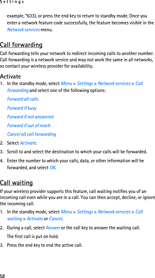 Settings58example, *633), or press the end key to return to standby mode. Once you enter a network feature code successfully, the feature becomes visible in the Network services menu.Call forwardingCall forwarding tells your network to redirect incoming calls to another number. Call forwarding is a network service and may not work the same in all networks, so contact your wireless provider for availability.Activate1. In the standby mode, select Menu &gt; Settings &gt; Network services &gt; Call forwarding and select one of the following options:Forward all callsForward if busyForward if not answeredForward if out of reachCancel all call forwarding2. Select Activate.3. Scroll to and select the destination to which your calls will be forwarded.4. Enter the number to which your calls, data, or other information will be forwarded, and select OK.Call waitingIf your wireless provider supports this feature, call waiting notifies you of an incoming call even while you are in a call. You can then accept, decline, or ignore the incoming call.1. In the standby mode, select Menu &gt; Settings &gt; Network services &gt; Call waiting &gt; Activate or Cancel.2. During a call, select Answer or the call key to answer the waiting call.The first call is put on hold. 3. Press the end key to end the active call.