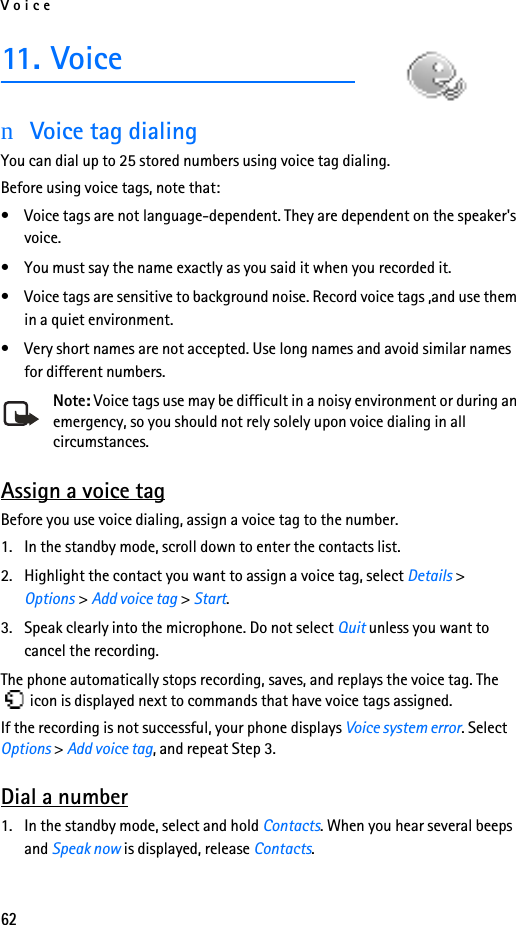 Voice6211. VoicenVoice tag dialingYou can dial up to 25 stored numbers using voice tag dialing. Before using voice tags, note that:• Voice tags are not language-dependent. They are dependent on the speaker&apos;s voice.• You must say the name exactly as you said it when you recorded it.• Voice tags are sensitive to background noise. Record voice tags ,and use them in a quiet environment.• Very short names are not accepted. Use long names and avoid similar names for different numbers.Note: Voice tags use may be difficult in a noisy environment or during an emergency, so you should not rely solely upon voice dialing in all circumstances.Assign a voice tagBefore you use voice dialing, assign a voice tag to the number.1. In the standby mode, scroll down to enter the contacts list.2. Highlight the contact you want to assign a voice tag, select Details &gt; Options &gt; Add voice tag &gt; Start.3. Speak clearly into the microphone. Do not select Quit unless you want to cancel the recording.The phone automatically stops recording, saves, and replays the voice tag. The  icon is displayed next to commands that have voice tags assigned.If the recording is not successful, your phone displays Voice system error. Select Options &gt; Add voice tag, and repeat Step 3.Dial a number1. In the standby mode, select and hold Contacts. When you hear several beeps and Speak now is displayed, release Contacts.