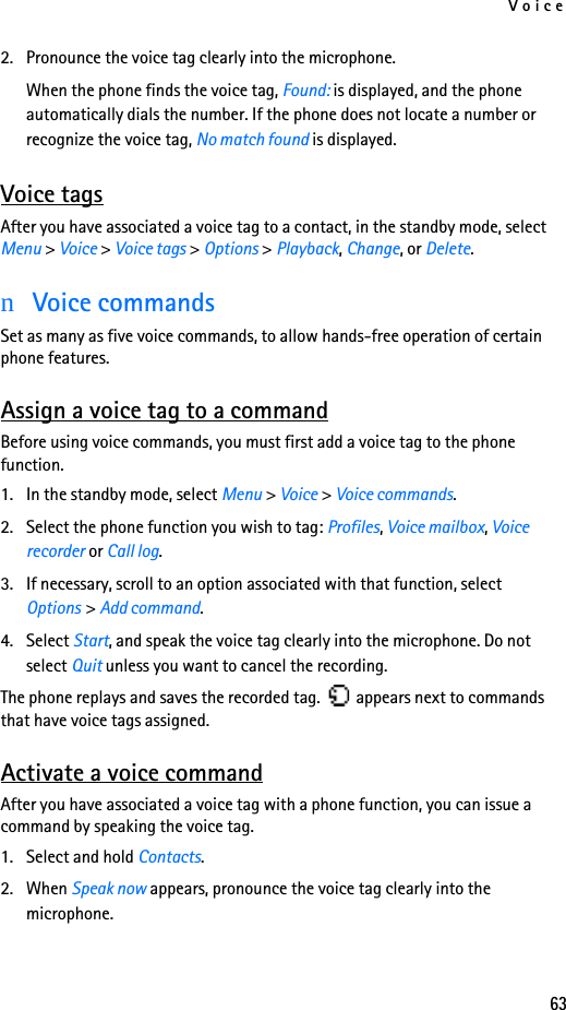 Voice632. Pronounce the voice tag clearly into the microphone.When the phone finds the voice tag, Found: is displayed, and the phone automatically dials the number. If the phone does not locate a number or recognize the voice tag, No match found is displayed. Voice tagsAfter you have associated a voice tag to a contact, in the standby mode, select Menu &gt; Voice &gt; Voice tags &gt; Options &gt; Playback, Change, or Delete.nVoice commandsSet as many as five voice commands, to allow hands-free operation of certain phone features. Assign a voice tag to a commandBefore using voice commands, you must first add a voice tag to the phone function. 1. In the standby mode, select Menu &gt; Voice &gt; Voice commands.2. Select the phone function you wish to tag: Profiles, Voice mailbox, Voice recorder or Call log.3. If necessary, scroll to an option associated with that function, select Options &gt; Add command.4. Select Start, and speak the voice tag clearly into the microphone. Do not select Quit unless you want to cancel the recording.The phone replays and saves the recorded tag.   appears next to commands that have voice tags assigned.Activate a voice commandAfter you have associated a voice tag with a phone function, you can issue a command by speaking the voice tag.1. Select and hold Contacts.2. When Speak now appears, pronounce the voice tag clearly into the microphone. 